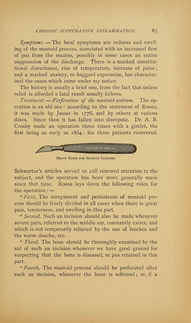 Symptoms. — The local symptoms are redness and swell- ing of the mastoid process, associated with an increased flow of pus from the meatus, possibly in some cases an entire suppression of the discharge. There is a marked constitu- tional disturbance, rise of temperature, increase of pulse; and a marked anxiety, or haggard expression, has character- ized the cases which came under my notice. The history is usually a brief one, from the fact that unless relief is afforded a fatal result usually follows. Treatment. — P erf oration of the mastoid antrum. The op- eration is an old one : according to the statement of Roosa, it was made by Jasser in 1776, and by others at various dates. Since then it has fallen into disrepute. Dr. A. B. Crosby made an operation three times with a gimlet, the first being as early as 1864: his three patients recovered. Heavy Knife for Mastoid Incisions. Schwartze's articles served to call renewed attention to the subject, and the operation has been more generally made since that time. Roosa lays down the following rules for the operation : — First, The integument and periosteum of mastoid pro- cess should be freely divided in all cases when there is great pain, tenderness, and swelling in this part. Second, Such an incision should also be made whenever severe pain, referred to the middle ear, constantly exists, and which is not temporarily relieved by the use of leeches and the warm douche, etc. Third, The bone should be thoroughly examined by the aid of such an incision whenever we have good ground for suspecting that the bone is diseased, or pus retained in this part. Fourth, The mastoid process should be perforated after such an incision, whenever the bone is softened ,- or, if a
