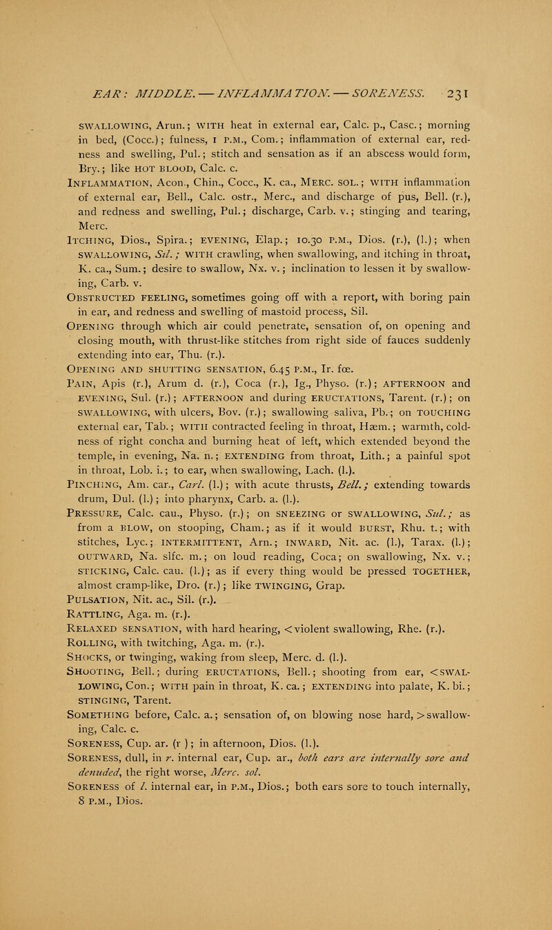 swallowing, Arun.; with heat in external ear, Calc. p., Case; morning in bed, (Coca); fulness, 1 r.M., Com.; inflammation of external ear, red- ness and swelling, Pul.; stitch and sensation as if an abscess would form, Bry.; like hot blood, Calc. c. Inflammation, Aeon., Chin., Coca, K. ca., Merc, sol.; with inflammation of external ear, Bell., Calc. ostr., Merc, and discharge of pus, Bell, (r.), and redness and swelling, Pul.; discharge, Carb. v.; stinging and tearing, Merc. Itching, Dios., Spira.; evening, Elap.; 10.30 p.m., Dios. (r.), (I.); when swallowing, St/.; with crawling, when swallowing, and itching in throat, K. ca., Sum.; desire to swallow, Nx. v.; inclination to lessen it by swallow- ing, Carb. v. Obstructed feeling, sometimes going off with a report, with boring pain in ear, and redness and swelling of mastoid process, Sil. Opening through which air could penetrate, sensation of, on opening and closing mouth, with thrust-like stitches from right side of fauces suddenly extending into ear, Thu. (r.). Opening and shutting sensation, 6.45 p.m., Ir. fee. Pain, Apis (r.), Arum d. (r.), Coca (r.), Ig., Physo. (r.); AFTERNOON and EVENING, Sul. (r.); afternoon and during ERUCTATIONS, Tarent. (r.); on swallowing, with ulcers, Bov. (r.); swallowing saliva, Pb.; on touching external ear, Tab.; with contracted feeling in throat, Haetn.; warmth, cold- ness of right concha and burning heat of left, which extended beyond the temple, in evening, Na. n.; extending from throat, Lith.; a painful spot in throat, Lob. i.; to ear, when swallowing, Lach. (1.). Pinching, Am. car., Carl. (1.); with acute thrusts, Bell.; extending towards drum, Dul. (1.); into pharynx, Carb. a. (1.). Pressure, Calc. cau., Physo. (r.); on sneezing or swallowing,^//.; as from a blow, on stooping, Cham.; as if it would burst, Rhu. t.; with stitches, Lye.; intermittent, Arn.; inward, Nit. ac. (1.), Tarax. (1.); outward, Na. slfc. m.; on loud reading, Coca; on swallowing, Nx. v.; sticking, Calc. cau. (1.); as if every thing would be pressed together, almost cramp-like, Dro. (r.); like twinging, Grap. Pulsation, Nit. ac, Sil. (r.). Rattling, Aga. m. (r.). Relaxed sensation, with hard hearing, < violent swallowing, Rhe. (r.). Rolling, with twitching, Aga. m. (r.). Shocks, or twinging, waking from sleep, Merc. d. (1.). Shooting, Bell.; during eructations, Bell.; shooting from ear, <swal- lowing, Con.; with pain in throat, K. ca.; extending into palate, K. bi.; stinging, Tarent. Something before, Calc. a.; sensation of, on blowing nose hard, >swallow- ing, Calc. c. Soreness, Cup. ar. (r ); in afternoon, Dios. (1.). Soreness, dull, in r. internal ear, Cup. ar., both ears are internally sore and denuded, the right worse, Merc. sol. Soreness of /. internal ear, in p.m., Dios.; both ears sore to touch internally, 8 p.m., Dios.