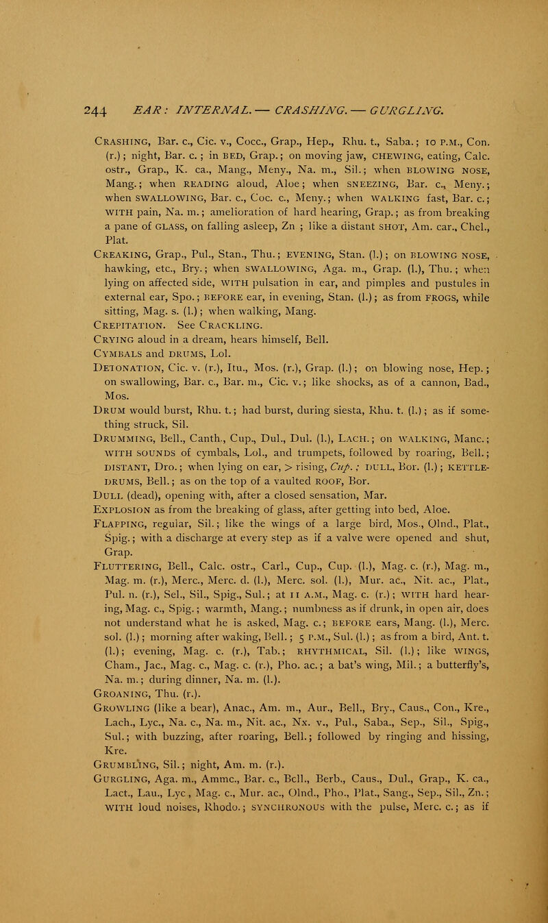 Crashing, Bar. c, Cic. v., Coca, Grap., Hep., Rhu. t., Saba.; 10 p.m., Con. (r.); night, Bar. c.; in bed, Grap.; on moving jaw, chewing, eating, Calc. ostr., Grap., K. ca., Mang., Meny., Na. m., Sil.; when blowing nose, Mang.; when reading aloud, Aloe; when sneezing, Bar. a, Meny.; when swallowing, Bar. c, Coc. c, Meny.; when walking fast, Bar. c.; with pain, Na. m.; amelioration of hard hearing, Grap.; as from breaking a pane of glass, on falling asleep, Zn ; like a distant shot, Am. car., Chcl., Plat. Creaking, Grap., PuL, Stan., Thu.; evening, Stan. (1.); on blowing nose, hawking, etc., Bry.; when swallowing, Aga. m., Grap. (1.), Thu.; when lying on affected side, with pulsation in ear, and pimples and pustules in external ear, Spo.; before ear, in evening, Stan. (1.); as from frogs, while sitting, Mag. s. (1.); when walking, Mang. Crepitation. See Crackling. Crying aloud in a dream, hears himself, Bell. Cymbals and drums, Lol. Detonation, Cic. v. (r.), Itu., Mos. (r.), Grap. (I.); on blowing nose, Hep.; on swallowing, Bar. c, Bar. m., Cic. v.; like shocks, as of a cannon, Bad., Mos. Drum would burst, Rhu. t.; had burst, during siesta, Rhu. t. (1.); as if some- thing struck, Sil. Drumming, Bell., Canth., Cup., Dul., Dul. (1.), Lach. ; on walking, Mane.; with sounds of cymbals, Lol., and trumpets, followed by roaring, Bell.; DISTANT, Dro.; when lying on ear, > rising, Cup.; DULL, Bor. (1.); KETTLE- DRUMS, Bell.; as on the top of a vaulted roof, Bor. Dull (dead), opening with, after a closed sensation, Mar. Explosion as from the breaking of glass, after getting into bed, Aloe. Flapping, regular, Sil.; like the wings of a large bird, Mos., Olnd., Plat, Spig.; with a discharge at every step as if a valve were opened and shut, Grap. Fluttering, Bell., Calc. ostr., Carl., Cup., Cup. (1.), Mag. c. (r.), Mag. m., Mag. m. (r.), Merc, Merc. d. (1.), Merc. sol. (1.), Mur. ac, Nit. ac, Plat., Pul. n. (r.), Sel., Sil., Spig., Sul.; at n a.m., Mag. c. (r.); with hard hear- ing, Mag. c, Spig.; warmth, Mang.; numbness as if drunk, in open air, does not understand what he is asked, Mag. c.; before ears, Mang. (1.), Merc, sol. (1.); morning after waking, Bell.; 5 p.m., Sul. (1.); as from a bird, Ant. t. (1.); evening, Mag. c. (r.), Tab.; rhythmical, Sil. (1.); like wings, Cham., Jac, Mag. c, Mag. c. (r.), Pho. ac.; a bat's wing, Mil.; a butterfly's, Na. m.; during dinner, Na. m. (1.). Groaning, Thu. (r.). Growling (like a bear), Anac, Am. m., Aur., Bell., Bry., Caus., Con., Kre., Lach., Lye, Na. c, Na. m., Nit. ac, Nx. v., Pul., Saba., Sep., Sil., Spig., Sul.; with buzzing, after roaring, Bell.; followed by ringing and hissing, Kre. Grumbling, Sil.; night, Am. m. (r.). Gurgling, Aga. m., Ammc, Bar. c, Bell., Berb., Caus., Dul., Grap., K. ca., Lact., Lau., Lye, Mag. c, Mur. ac, Olnd., Pho., Plat., Sang., Sep., Sil., Zn.; WITH loud noises, Rhodo.; synchronous with the pulse, Merc. c.; as if