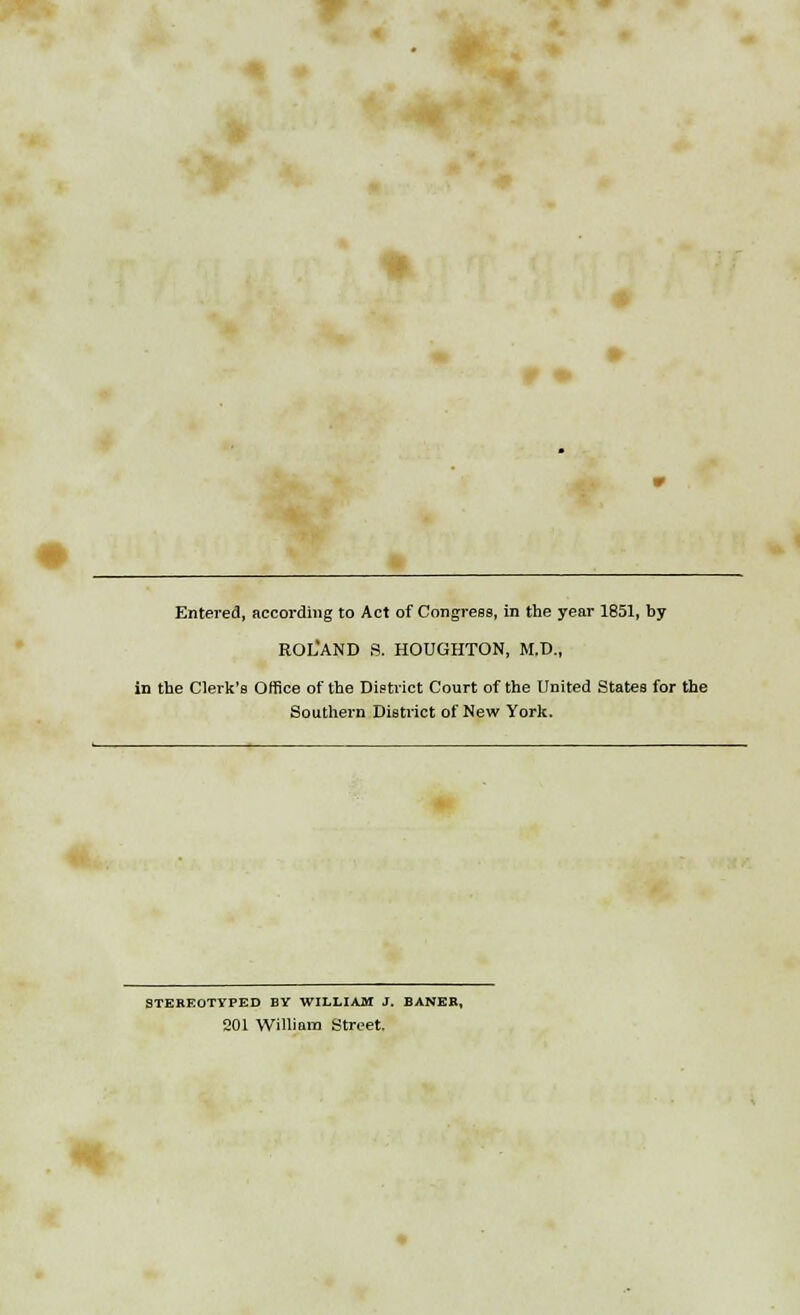 Entered, according to Act of Congress, in the year 1851, by ROL'AND S. HOUGHTON, M.D., in the Clerk's Office of the District Court of the United States for the Southern District of New York. STEREOTYPED BY WILLIAM J. BANER, 201 William Street.