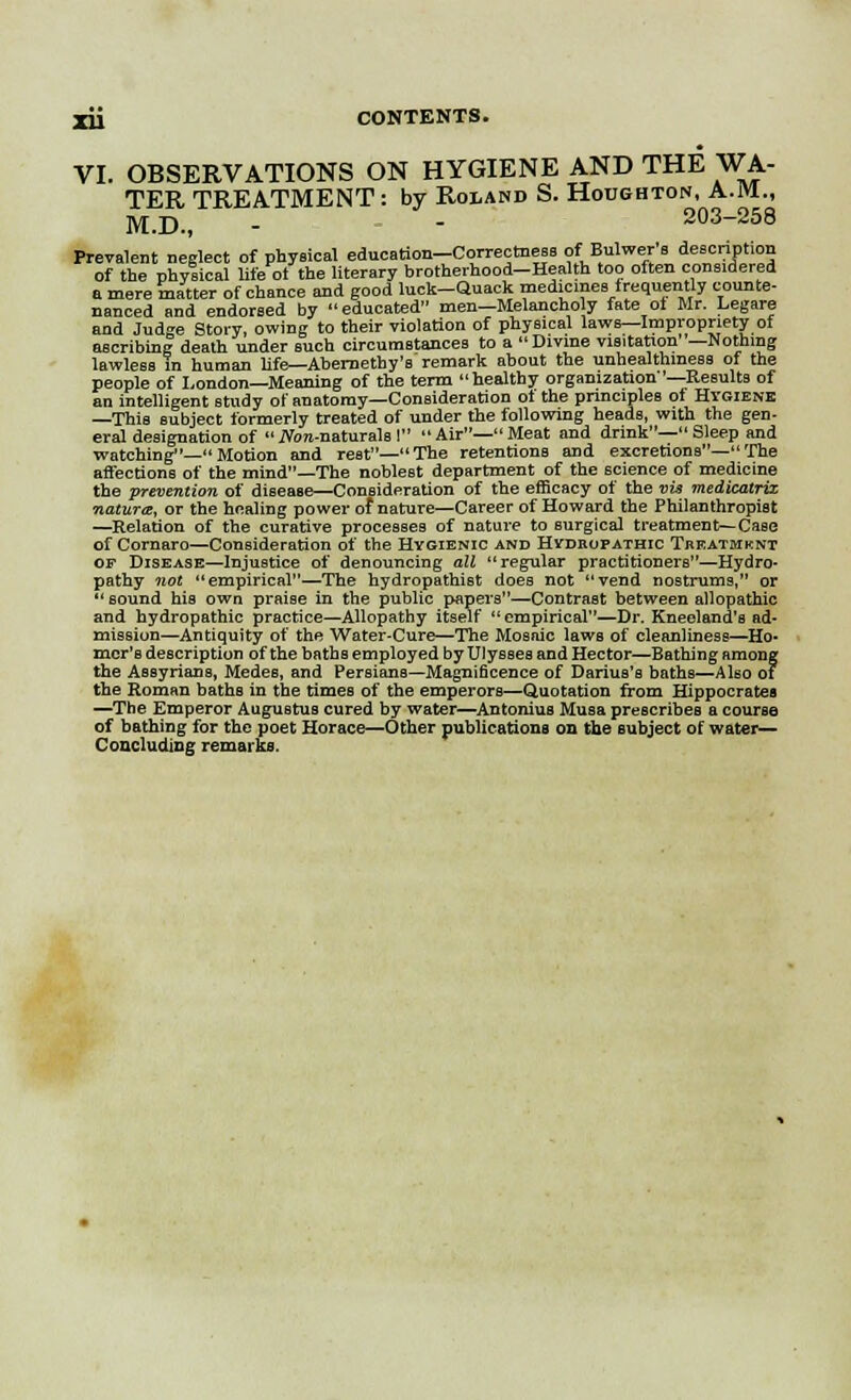 VI. OBSERVATIONS ON HYGIENE AND THE WA- TER TREATMENT : by Roland S. Houghton, A.M., M.D., -  203-258 Prevalent neglect of physical education-Correctness of Bulwer's description of the physical life ot the literary brotherhood-Health too often considered a mere matter of chance and good luck-Quack medicines frequently counte- nanced and endorsed by educated men—Melancholy fate oi Mr. Legare and Judge Story, owing to their violation of physical laws—Impropriety of ascribing death under such circumstances to a Divine visitation —Nothing lawless in human life—Abernethy's remark about the unhealthmess of the people of London—Meaning of the term healthy organization '—Results of an intelligent study of anatomy—Consideration ot the principles of Hygiene —This subject formerly treated of under the following heads, with the gen- eral designation of iVon-naturals I Air—Meat and drink— Sleep and watching—Motion and rest—The retentions and excretions— The affections of the mind—The noblest department of the science of medicine the prevention of disease—Consideration of the efficacy of the vvt medicatrix natura, or the healing power of nature—Career of Howard the Philanthropist —Relation of the curative processes of nature to surgical treatment—Case of Cornaro—Consideration of the Hygienic and Hydropathic Treatmknt op Disease—Injustice of denouncing all regular practitioners—Hydro- pathy not empirical—The hydropathiBt does not vend nostrums, or  sound his own praise in the public papers—Contrast between allopathic and hydropathic practice—Allopathy itself empirical—Dr. Kneeland's ad- mission—Antiquity of the Water-Cure—The Mosaic laws of cleanliness—Ho* mcr's description of the baths employed by Ulysses and Hector—Bathing among the Assyrians, Medes, and Persians—Magnificence of Darius's baths—Also of the Roman bathe in the times of the emperors—Quotation from Hippocrates —The Emperor Augustus cured by water—Antonius Musa prescribes a course of bathing for the poet Horace—Other publications on the subject of water- Concluding remarks.