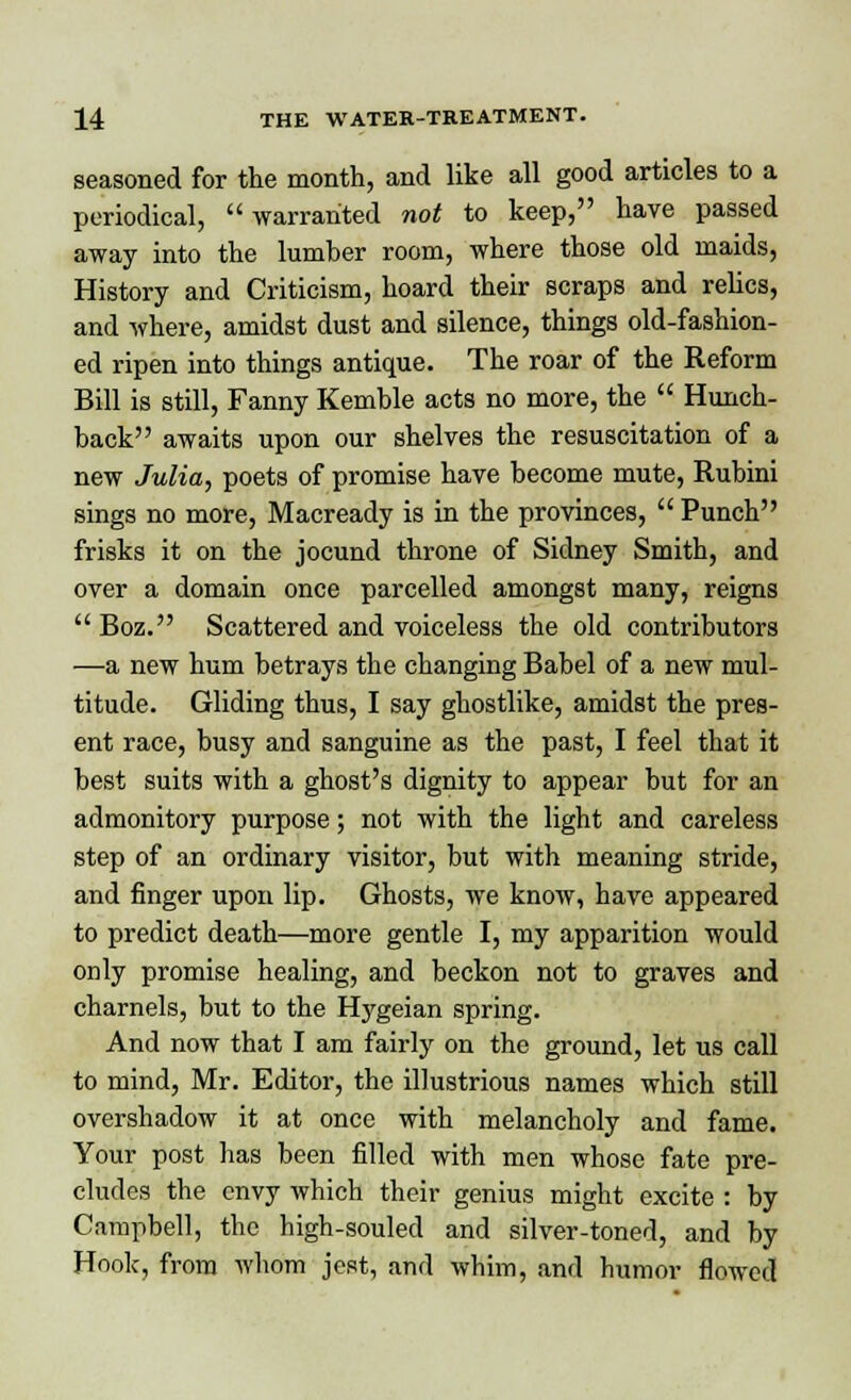 seasoned for the month, and like all good articles to a periodical, warranted not to keep, have passed away into the lumber room, where those old maids, History and Criticism, hoard their scraps and relics, and where, amidst dust and silence, things old-fashion- ed ripen into things antique. The roar of the Reform Bill is still, Fanny Kemble acts no more, the  Hunch- back awaits upon our shelves the resuscitation of a new Julia, poets of promise have become mute, Rubini sings no more, Macready is in the provinces,  Punch frisks it on the jocund throne of Sidney Smith, and over a domain once parcelled amongst many, reigns  Boz. Scattered and voiceless the old contributors —a new hum betrays the changing Babel of a new mul- titude. Gliding thus, I say ghostlike, amidst the pres- ent race, busy and sanguine as the past, I feel that it best suits with a ghost's dignity to appear but for an admonitory purpose; not with the light and careless step of an ordinary visitor, but with meaning stride, and finger upon lip. Ghosts, we know, have appeared to predict death—more gentle I, my apparition would only promise healing, and beckon not to graves and charnels, but to the Hygeian spring. And now that I am fairly on the ground, let us call to mind, Mr. Editor, the illustrious names which still overshadow it at once with melancholy and fame. Your post has been filled with men whose fate pre- cludes the envy which their genius might excite : by Campbell, the high-souled and silver-toned, and by Hook, from whom jest, and whim, and humor flowed