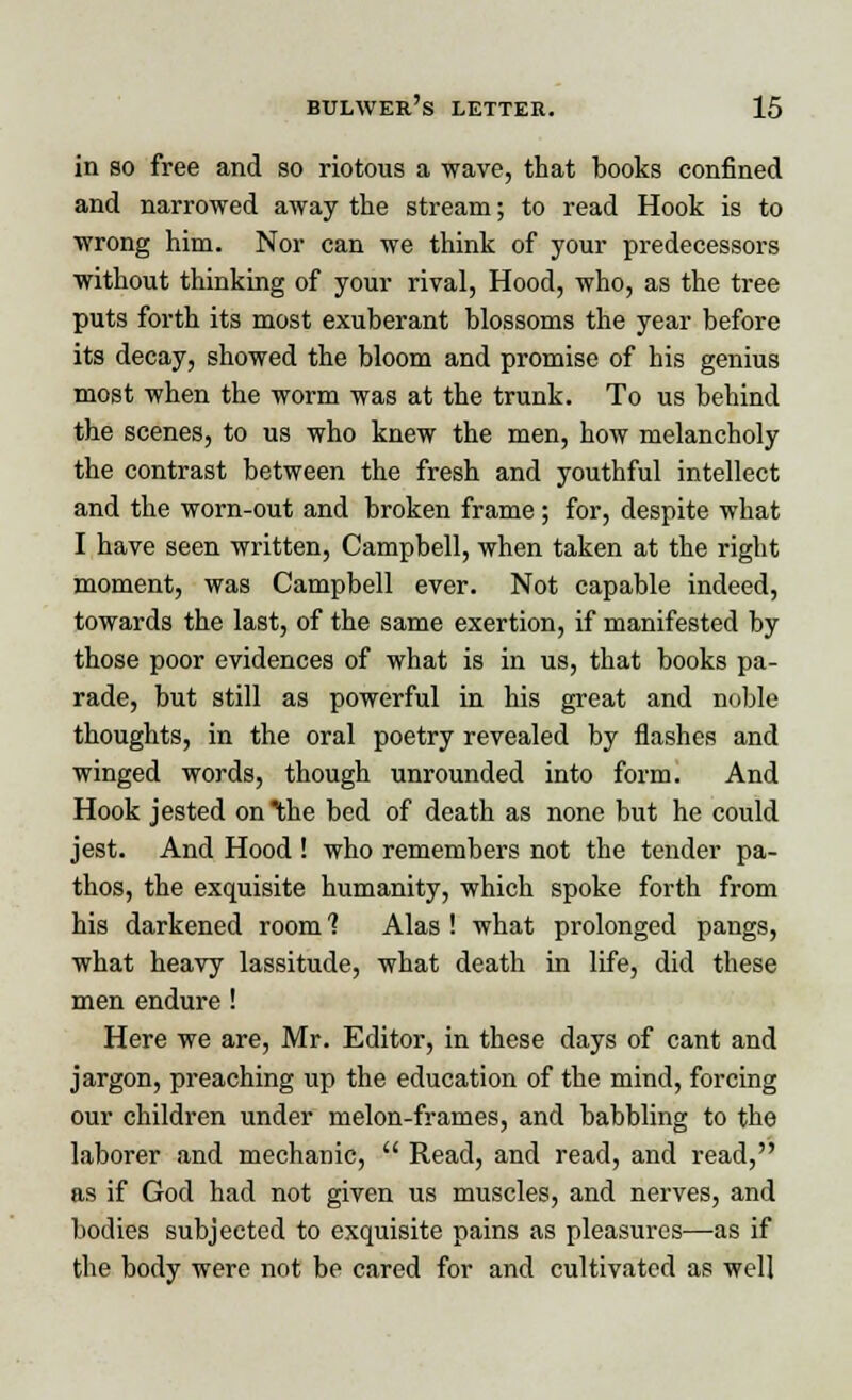 in so free and so riotous a wave, that books confined and narrowed away the stream; to read Hook is to wrong him. Nor can we think of your predecessors without thinking of your rival, Hood, who, as the tree puts forth its most exuberant blossoms the year before its decay, showed the bloom and promise of his genius most when the worm was at the trunk. To us behind the scenes, to us who knew the men, how melancholy the contrast between the fresh and youthful intellect and the worn-out and broken frame; for, despite what I have seen written, Campbell, when taken at the right moment, was Campbell ever. Not capable indeed, towards the last, of the same exertion, if manifested by those poor evidences of what is in us, that books pa- rade, but still as powerful in his great and noble thoughts, in the oral poetry revealed by flashes and winged words, though unrounded into form. And Hook jested on the bed of death as none but he could jest. And Hood ! who remembers not the tender pa- thos, the exquisite humanity, which spoke forth from his darkened room 1 Alas ! what prolonged pangs, what heavy lassitude, what death in life, did these men endure ! Here we are, Mr. Editor, in these days of cant and jargon, preaching up the education of the mind, forcing our children under melon-frames, and babbling to the laborer and mechanic,  Read, and read, and read, as if God had not given us muscles, and nerves, and bodies subjected to exquisite pains as pleasures—as if the body were not be cared for and cultivated as well