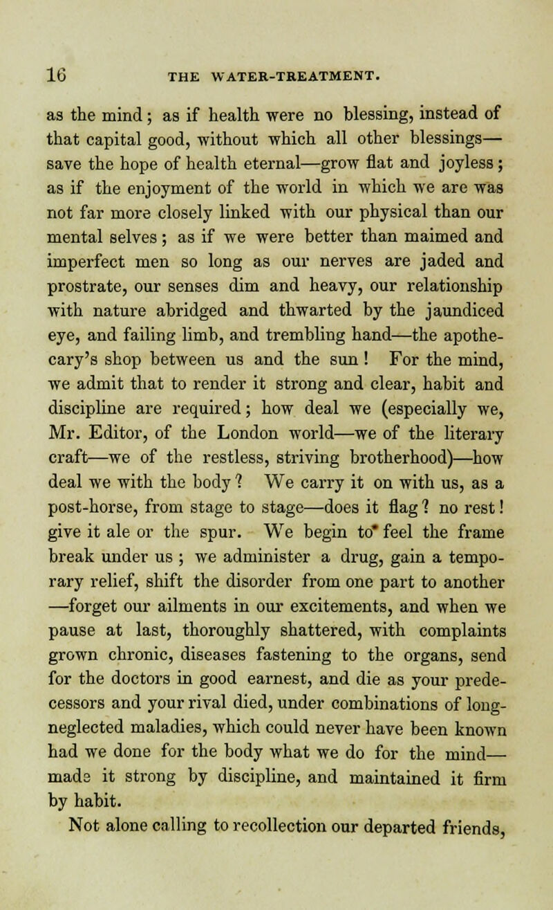 as the mind; as if health were no blessing, instead of that capital good, without which all other blessings— save the hope of health eternal—grow flat and joyless; as if the enjoyment of the world in which we are was not far more closely linked with our physical than our mental selves; as if we were better than maimed and imperfect men so long as our nerves are jaded and prostrate, our senses dim and heavy, our relationship with nature abridged and thwarted by the jaundiced eye, and failing limb, and trembling hand—the apothe- cary's shop between us and the sun ! For the mind, we admit that to render it strong and clear, habit and discipline are required; how deal we (especially we, Mr. Editor, of the London world—we of the literary craft—we of the restless, striving brotherhood)—how deal we with the body 1 We carry it on with us, as a post-horse, from stage to stage—does it flag 1 no rest! give it ale or the spur. We begin to* feel the frame break under us ; we administer a drug, gain a tempo- rary relief, shift the disorder from one part to another —forget our ailments in our excitements, and when we pause at last, thoroughly shattered, with complaints grown chronic, diseases fastening to the organs, send for the doctors in good earnest, and die as your prede- cessors and your rival died, under combinations of long- neglected maladies, which could never have been known had we done for the body what we do for the mind— mads it strong by discipline, and maintained it firm by habit. Not alone calling to recollection our departed friends,