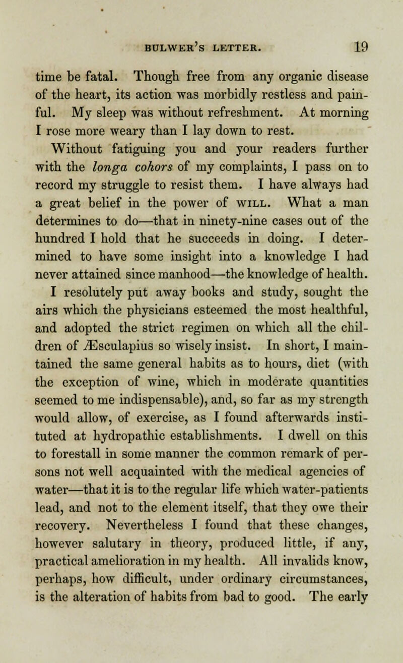 time be fatal. Though free from any organic disease of the heart, its action was morbidly restless and pain- ful. My sleep was without refreshment. At morning I rose more weary than I lay down to rest. Without fatiguing you and your readers further with the longa cohors of my complaints, I pass on to record my struggle to resist them. I have always had a great belief in the power of will. What a man determines to do—that in ninety-nine cases out of the hundred I hold that he succeeds in doing. I deter- mined to have some insight into a knowledge I had never attained since manhood—the knowledge of health. I resolutely put away books and study, sought the airs which the physicians esteemed the most healthful, and adopted the strict regimen on which all the chil- dren of TEsculapius so wisely insist. In short, I main- tained the same general habits as to hours, diet (with the exception of wine, which in moderate quantities seemed to me indispensable), and, so far as my strength would allow, of exercise, as I found afterwards insti- tuted at hydropathic establishments. I dwell on this to forestall in some manner the common remark of per- sons not well acquainted with the medical agencies of water—that it is to the regular life which water-patients lead, and not to the element itself, that they owe their recovery. Nevertheless I found that these changes, however salutary in theory, produced little, if any, practical amelioration in my health. All invalids know, perhaps, how difficult, under ordinary circumstances, is the alteration of habits from bad to good. The early
