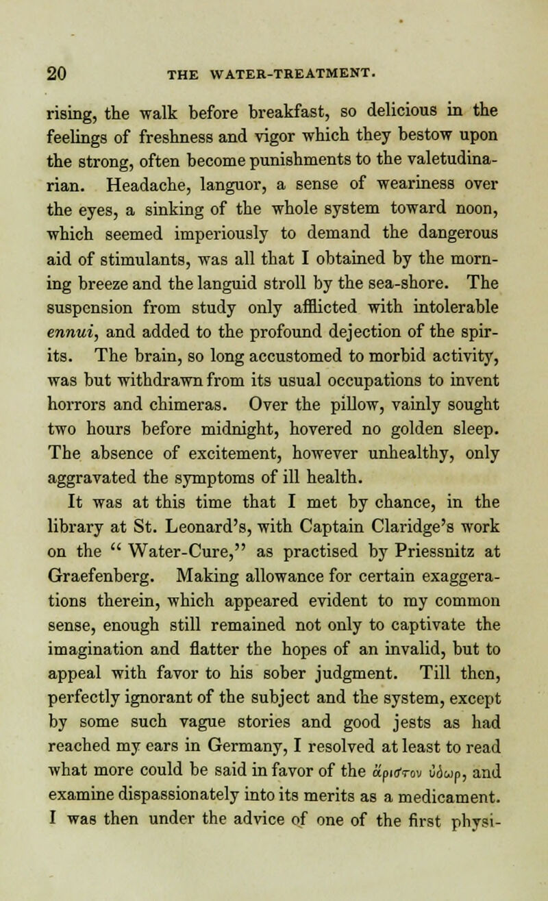 rising, the walk before breakfast, so delicious in the feelings of freshness and vigor which they bestow upon the strong, often become punishments to the valetudina- rian. Headache, languor, a sense of weariness over the eyes, a sinking of the whole system toward noon, which seemed imperiously to demand the dangerous aid of stimulants, was all that I obtained by the morn- ing breeze and the languid stroll by the sea-shore. The suspension from study only afflicted with intolerable ennui, and added to the profound dejection of the spir- its. The brain, so long accustomed to morbid activity, was but withdrawn from its usual occupations to invent horrors and chimeras. Over the pillow, vainly sought two hours before midnight, hovered no golden sleep. The absence of excitement, however unhealthy, only aggravated the symptoms of ill health. It was at this time that I met by chance, in the library at St. Leonard's, with Captain Claridge's work on the  Water-Cure, as practised by Priessnitz at Graefenberg. Making allowance for certain exaggera- tions therein, which appeared evident to my common sense, enough still remained not only to captivate the imagination and flatter the hopes of an invalid, but to appeal with favor to his sober judgment. Till then, perfectly ignorant of the subject and the system, except by some such vague stories and good jests as had reached my ears in Germany, I resolved at least to read what more could be said in favor of the apiaVov Wup, and examine dispassionately into its merits as a medicament. I was then under the advice of one of the first physi-