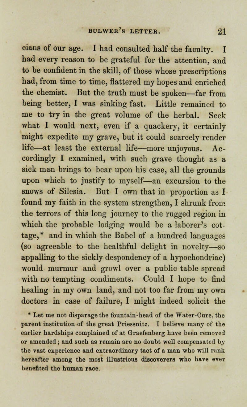 cians of our age. I had consulted half the faculty. I had every reason to be grateful for the attention, and to be confident in the skill, of those whose prescriptions had, from time to time, flattered my hopes and enriched the chemist. But the truth must be spoken—far from being better, I was sinking fast. Little remained to me to try in the great volume of the herbal. Seek what I would next, even if a quackery, it certainly might expedite my grave, but it could scarcely render life—at least the external life—more unjoyous. Ac- cordingly I examined, with such grave thought as a sick man brings to bear upon his case, all the grounds upon which to justify to myself—an excursion to the snows of Silesia. But I own that in proportion as I found my faith in the system strengthen, I shrunk from the terrors of this long journey to the rugged region in which the probable lodging would be a laborer's cot- tage,* and in which the Babel of a hundred languages (so agreeable to the healthful delight in novelty—so appalling to the sickly despondency of a hypochondriac) would murmur and growl over a public table spread with no tempting condiments. Could I hope to find healing in my own land, and not too far from my own doctors in case of failure, I might indeed solicit the * Let me not disparage the fountain-head of the Water-Cure, the parent institution of the great Priessnitz. I believe many of the earlier hardships complained of at Graefenberg have been removed or amended; and such as remain are no doubt well compensated by the vast experience and extraordinary tact of a man who will rank hereafter among the most illustrious discoverers who have ever benefited the human race.