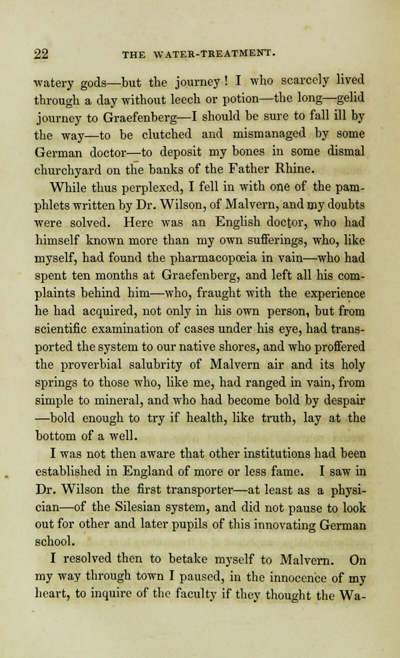 ■watery gods—but the journey ! I who scarcely lived through a clay without leech or potion—the long—gelid journey to Graefenberg—I should be sure to fall ill by the way—to be clutched and mismanaged by some German doctor—to deposit my bones in some dismal churchyard on the banks of the Father Rhine. While thus perplexed, I fell in with one of the pam- phlets written by Dr. Wilson, of Malvern, and my doubts were solved. Here was an English doctor, who had himself known more than my own sufferings, who, like myself, had found the pharmacopoeia in vain—who had spent ten months at Graefenberg, and left all his com- plaints behind him—who, fraught with the experience he had acquired, not only in his own person, but from scientific examination of cases under his eye, had trans- ported the system to our native shores, and who proffered the proverbial salubrity of Malvern air and its holy springs to those who, like me, had ranged in vain, from simple to mineral, and who had become bold by despair —bold enough to try if health, like truth, lay at the bottom of a well. I was not then aware that other institutions had been established in England of more or less fame. I saw in Dr. Wilson the first transporter—at least as a physi- cian—of the Silesian system, and did not pause to look out for other and later pupils of this innovating German school. I resolved then to betake myself to Malvern. On my way through town I paused, in the innocence of my heart, to inquire of the faculty if they thought the Wa-