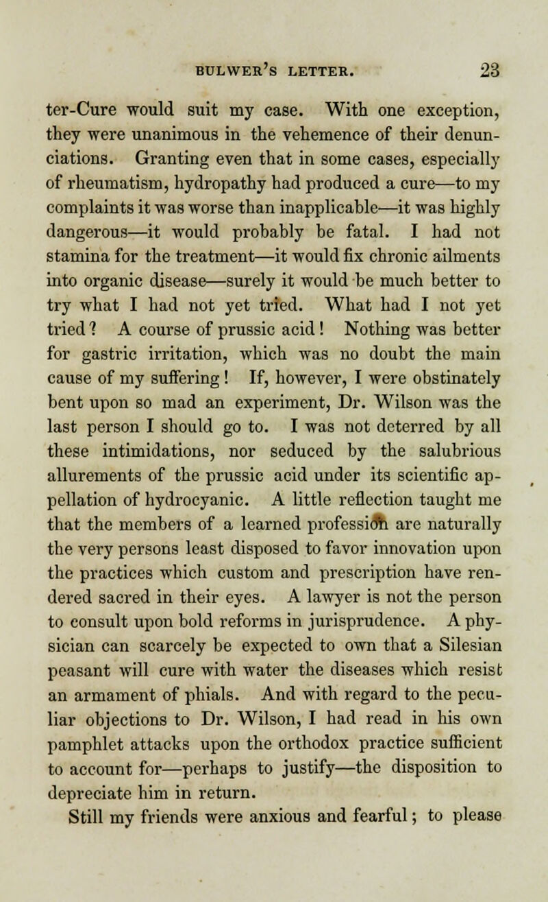 ter-Cure would suit my case. With one exception, they were unanimous in the vehemence of their denun- ciations. Granting even that in some cases, especially of rheumatism, hydropathy had produced a cure—to my complaints it was worse than inapplicable—it was highly dangerous—it would probably be fatal. I had not stamina for the treatment—it would fix chronic ailments into organic disease—surely it would be much better to try what I had not yet tried. What had I not yet tried 1 A course of prussic acid! Nothing was better for gastric irritation, which was no doubt the main cause of my suffering ! If, however, I were obstinately bent upon so mad an experiment, Dr. Wilson was the last person I should go to. I was not deterred by all these intimidations, nor seduced by the salubrious allurements of the prussic acid under its scientific ap- pellation of hydrocyanic. A little reflection taught me that the members of a learned profession are naturally the very persons least disposed to favor innovation upon the practices which custom and prescription have ren- dered sacred in their eyes. A lawyer is not the person to consult upon bold reforms in jurisprudence. A phy- sician can scarcely be expected to own that a Silesian peasant will cure with water the diseases which resist an armament of phials. And with regard to the pecu- liar objections to Dr. Wilson, I had read in his own pamphlet attacks upon the orthodox practice sufficient to account for—perhaps to justify—the disposition to depreciate him in return. Still my friends were anxious and fearful; to please