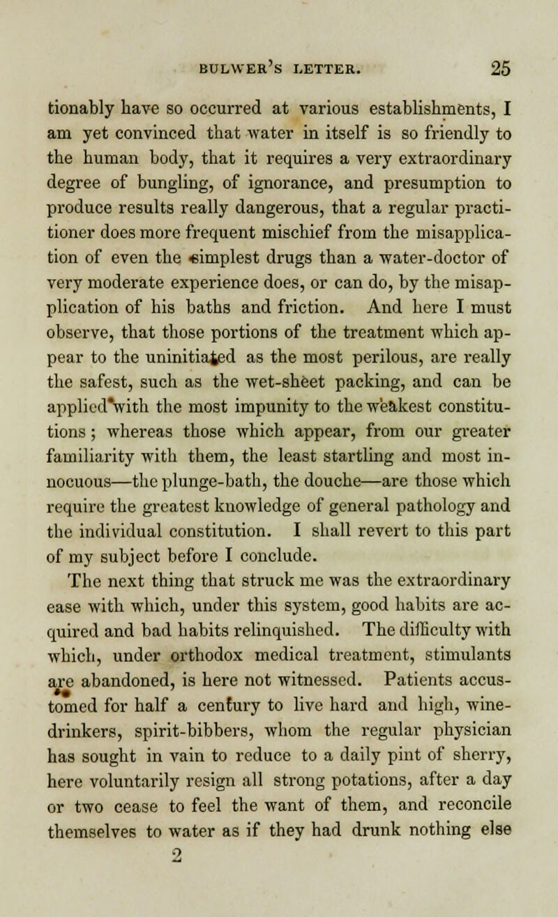 tionably have so occurred at various establishments, I am yet convinced that water in itself is so friendly to the human body, that it requires a very extraordinary degree of bungling, of ignorance, and presumption to produce results really dangerous, that a regular practi- tioner does more frequent mischief from the misapplica- tion of even the «implest drugs than a ■water-doctor of very moderate experience does, or can do, by the misap- plication of his baths and friction. And here I must observe, that those portions of the treatment which ap- pear to the uninitiated as the most perilous, are really the safest, such as the wet-sheet packing, and can be applied'with the most impunity to the weakest constitu- tions ; whereas those which appear, from our greater familiarity with them, the least startling and most in- nocuous—the plunge-bath, the douche—are those which require the greatest knowledge of general pathology and tbe individual constitution. I shall revert to this part of my subject before I conclude. The next thing that struck me was the extraordinary ease with which, under this system, good habits are ac- quired and bad habits relinquished. The difficulty with which, under orthodox medical treatment, stimulants are abandoned, is here not witnessed. Patients accus- tomed for half a century to live hard and high, wine- drinkers, spirit-bibbers, whom the regular physician has sought in vain to reduce to a daily pint of sherry, here voluntarily resign all strong potations, after a day or two cease to feel the want of them, and reconcile themselves to water as if they had drunk nothing else 2