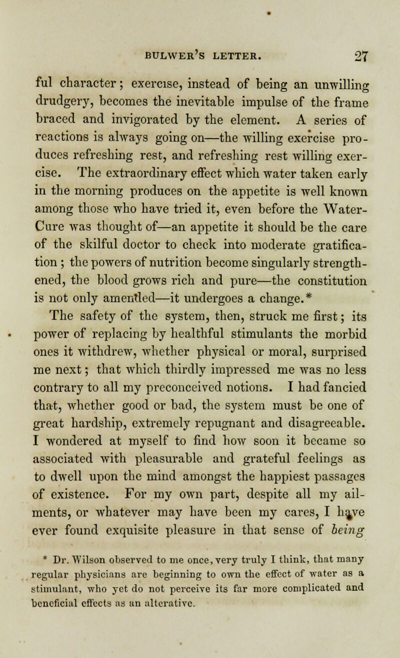 ful character; exercise, instead of being an unwilling drudgery, becomes the inevitable impulse of the frame braced and invigorated by the element. A series of reactions is always going on—the willing exercise pro- duces refreshing rest, and refreshing rest willing exer- cise. The extraordinary effect which water taken early in the morning produces on the appetite is well known among those who have tried it, even before the Water- Cure was thought of—an appetite it should be the care of the skilful doctor to check into moderate gratifica- tion ; the powers of nutrition become singularly strength- ened, the blood grows rich and pure—the constitution is not only amentled—it undergoes a change.* The safety of the system, then, struck me first; its power of replacing by healthful stimulants the morbid ones it withdrew, whether physical or moral, surprised me next; that which thirdly impressed me was no less contrary to all my preconceived notions. I had fancied that, whether good or bad, the system must be one of great hardship, extremely repugnant and disagreeable. I wondered at myself to find how soon it became so associated with pleasurable and grateful feelings as to dwell upon the mind amongst the happiest passages of existence. For my own part, despite all my ail- ments, or whatever may have been my cares, I h^ve ever found exquisite pleasure in that sense of being * Dr. Wilson observed to me once, very truly I think, that many regular physicians are beginning to own the effect of water as a stimulant, who yet do not perceive its far more complicated and beneficial effects as an alterative.