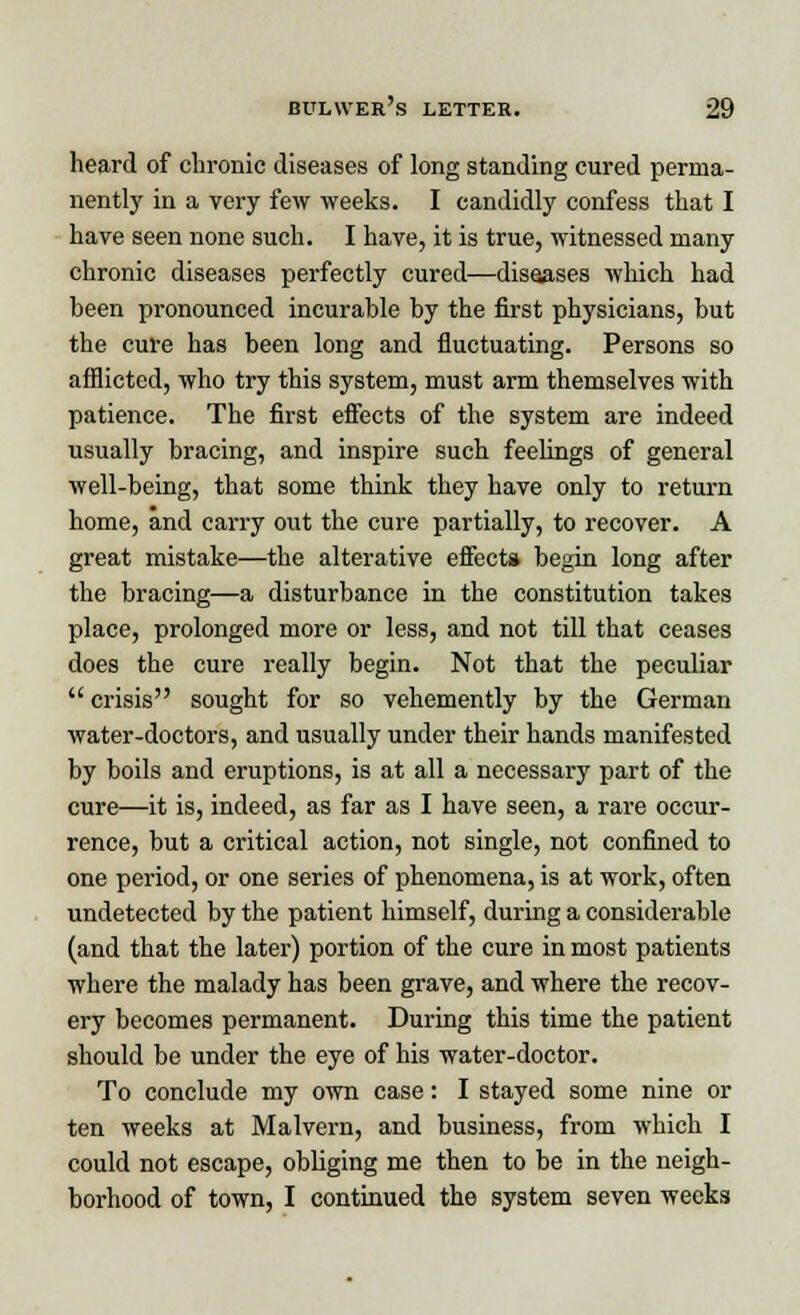 heard of chronic diseases of long standing cured perma- nently in a very few weeks. I candidly confess that I have seen none such. I have, it is true, witnessed many chronic diseases perfectly cured—diseases which had been pronounced incurable by the first physicians, but the cure has been long and fluctuating. Persons so afflicted, who try this system, must arm themselves with patience. The first effects of the system are indeed usually bracing, and inspire such feelings of general well-being, that some think they have only to return home, and carry out the cure partially, to recover. A great mistake—the alterative effect* begin long after the bracing—a disturbance in the constitution takes place, prolonged more or less, and not till that ceases does the cure really begin. Not that the peculiar  crisis sought for so vehemently by the German water-doctors, and usually under their hands manifested by boils and eruptions, is at all a necessary part of the cure—it is, indeed, as far as I have seen, a rare occur- rence, but a critical action, not single, not confined to one period, or one series of phenomena, is at work, often undetected by the patient himself, during a considerable (and that the later) portion of the cure in most patients where the malady has been grave, and where the recov- ery becomes permanent. During this time the patient should be under the eye of his water-doctor. To conclude my own case: I stayed some nine or ten weeks at Malvern, and business, from which I could not escape, obliging me then to be in the neigh- borhood of town, I continued the system seven weeks