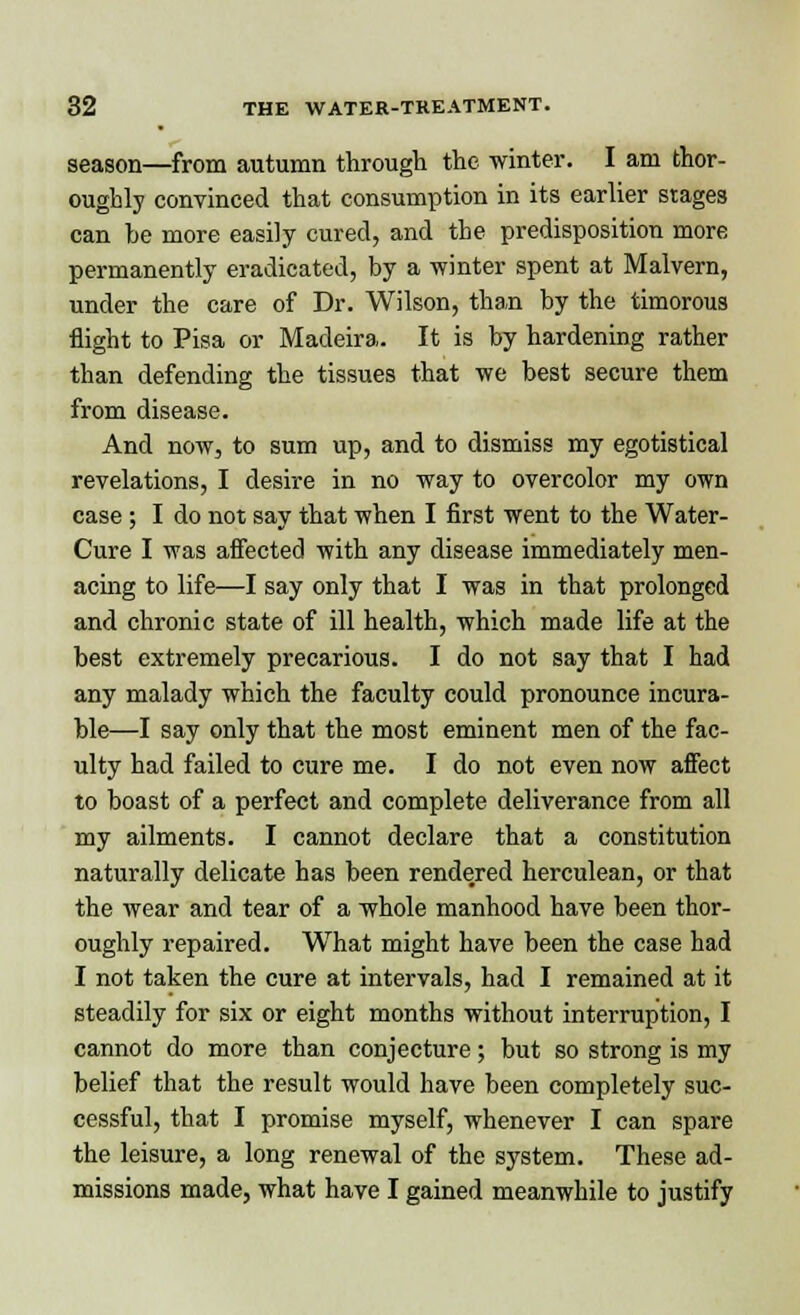 season—from autumn through the winter. I am thor- oughly convinced that consumption in its earlier stages can be more easily cured, and the predisposition more permanently eradicated, by a -winter spent at Malvern, under the care of Dr. Wilson, than by the timorous flight to Pisa or Madeira. It is by hardening rather than defending the tissues that we best secure them from disease. And now, to sum up, and to dismiss my egotistical revelations, I desire in no way to overcolor my own case ; I do not say that when I first went to the Water- Cure I was affected with any disease immediately men- acing to life—I say only that I was in that prolonged and chronic state of ill health, which made life at the best extremely precarious. I do not say that I had any malady which the faculty could pronounce incura- ble—I say only that the most eminent men of the fac- ulty had failed to cure me. I do not even now affect to boast of a perfect and complete deliverance from all my ailments. I cannot declare that a constitution naturally delicate has been rendered herculean, or that the wear and tear of a whole manhood have been thor- oughly repaired. What might have been the case had I not taken the cure at intervals, had I remained at it steadily for six or eight months without interruption, I cannot do more than conjecture; but so strong is my belief that the result would have been completely suc- cessful, that I promise myself, whenever I can spare the leisure, a long renewal of the system. These ad- missions made, what have I gained meanwhile to justify