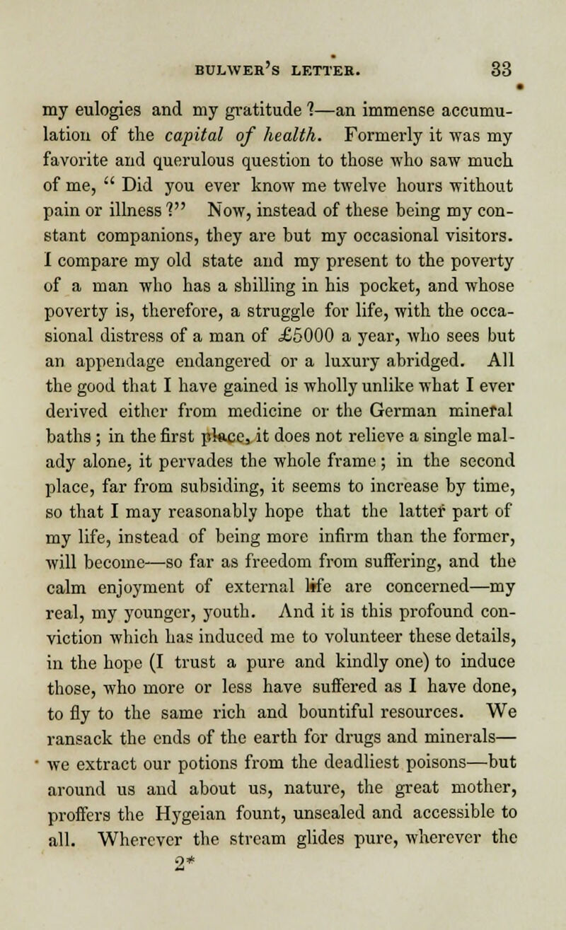 • my eulogies and my gratitude ?—an immense accumu- lation of the capital of health. Formerly it was my favorite and querulous question to those who saw much of me,  Did you ever know me twelve hours without pain or illness V Now, instead of these being my con- stant companions, tliey are but my occasional visitors. I compare my old state and my present to the poverty of a man who has a shilling in his pocket, and whose poverty is, therefore, a struggle for life, with the occa- sional distress of a man of £5000 a year, who sees but an appendage endangered or a luxury abridged. All the good that I have gained is wholly unlike what I ever derived either from medicine or the German mineral baths ; in the first pkme3 it does not relieve a single mal- ady alone, it pervades the whole frame ; in the second place, far from subsiding, it seems to increase by time, so that I may reasonably hope that the latter part of my life, instead of being more infirm than the former, will become—so far as freedom from suifering, and the calm enjoyment of external life are concerned—my real, my younger, youth. And it is this profound con- viction which has induced me to volunteer these details, in the hope (I trust a pure and kindly one) to induce those, who more or less have suffered as I have done, to fly to the same rich and bountiful resources. We ransack the ends of the earth for drugs and minerals— • we extract our potions from the deadliest poisons—but around us and about us, nature, the great mother, proffers the Hygeian fount, unsealed and accessible to all. Wherever the stream glides pure, wherever the •2*