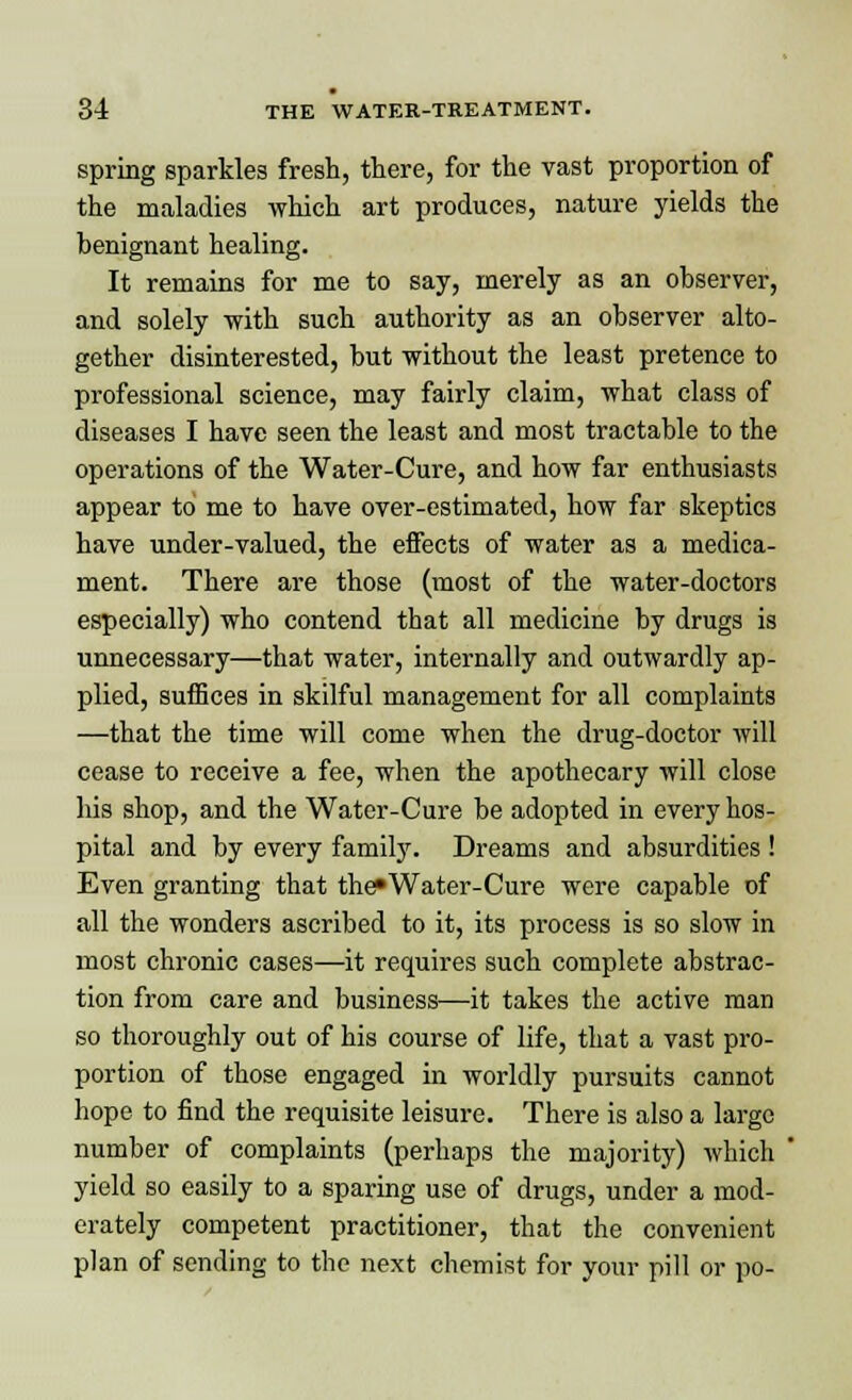 spring sparkles fresh, there, for the vast proportion of the maladies which art produces, nature yields the benignant healing. It remains for me to say, merely as an observer, and solely -with such authority as an observer alto- gether disinterested, but without the least pretence to professional science, may fairly claim, what class of diseases I have seen the least and most tractable to the operations of the Water-Cure, and how far enthusiasts appear to me to have over-estimated, how far skeptics have under-valued, the effects of water as a medica- ment. There are those (most of the water-doctors especially) who contend that all medicine by drugs is unnecessary—that water, internally and outwardly ap- plied, suffices in skilful management for all complaints —that the time will come when the drug-doctor will cease to receive a fee, when the apothecary will close his shop, and the Water-Cure be adopted in every hos- pital and by every family. Dreams and absurdities ! Even granting that the*Water-Cure were capable of all the wonders ascribed to it, its process is so slow in most chronic cases—it requires such complete abstrac- tion from care and business—it takes the active man so thoroughly out of his course of life, that a vast pro- portion of those engaged in worldly pursuits cannot hope to find the requisite leisure. There is also a large number of complaints (perhaps the majority) which yield so easily to a sparing use of drugs, under a mod- erately competent practitioner, that the convenient plan of sending to the next chemist for your pill or po-