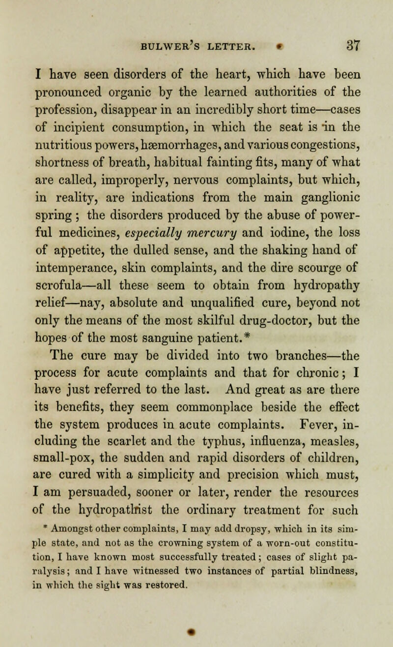 I have seen disorders of the heart, which have been pronounced organic by the learned authorities of the profession, disappear in an incredibly short time—cases of incipient consumption, in which the seat is in the nutritious powers, haemorrhages, and various congestions, shortness of breath, habitual fainting fits, many of what are called, improperly, nervous complaints, but which, in reality, are indications from the main ganglionic spring ; the disorders produced by the abuse of power- ful medicines, especially mercury and iodine, the loss of appetite, the dulled sense, and the shaking hand of intemperance, skin complaints, and the dire scourge of scrofula—all these seem to obtain from hydropathy relief—nay, absolute and unqualified cure, beyond not only the means of the most skilful drug-doctor, but the hopes of the most sanguine patient.* The cure may be divided into two branches—the process for acute complaints and that for chronic; I have just referred to the last. And great as are there its benefits, they seem commonplace beside the effect the system produces in acute complaints. Fever, in- cluding the scarlet and the typhus, influenza, measles, small-pox, the sudden and rapid disorders of children, are cured with a simplicity and precision which must, I am persuaded, sooner or later, render the resources of the hydropatlrist the ordinary treatment for such * Amongst other complaints, I may add dropsy, which in its sim- ple state, and not as the crowning system of a worn-out constitu- tion, I have known most successfully treated; cases of slight pa- ralysis ; and I have witnessed two instances of partial blindness, in which the sight was restored.