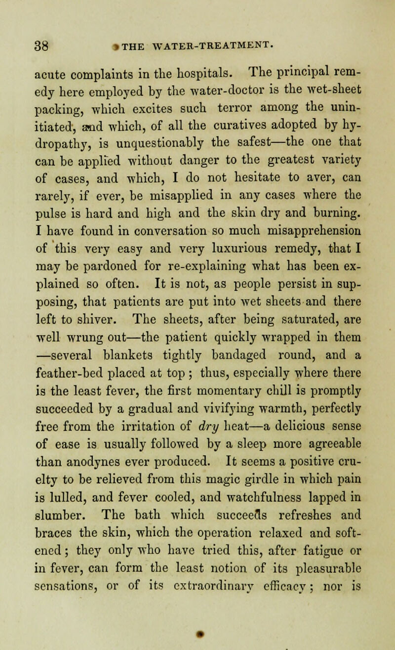 acute complaints in the hospitals. The principal rem- edy here employed by the water-doctor is the wet-sheet packing, which excites such terror among the unin- itiated, and which, of all the curatives adopted by hy- dropathy, is unquestionably the safest—the one that can be applied without danger to the greatest variety of cases, and which, I do not hesitate to aver, can rarely, if ever, be misapplied in any cases where the pulse is hard and high and the skin dry and burning. I have found in conversation so much misapprehension of this very easy and very luxurious remedy, that I may be pardoned for re-explaining what has been ex- plained so often. It is not, as people persist in sup- posing, that patients are put into wet sheets and there left to shiver. The sheets, after being saturated, are well wrung out—the patient quickly wrapped in them —several blankets tightly bandaged round, and a feather-bed placed at top ; thus, especially where there is the least fever, the first momentary chill is promptly succeeded by a gradual and vivifying warmth, perfectly free from the irritation of dry heat—a delicious sense of ease is usually followed by a sleep more agreeable than anodynes ever produced. It seems a positive cru- elty to be relieved from this magic girdle in which pain is lulled, and fever cooled, and watchfulness lapped in slumber. The bath which succeeds refreshes and braces the skin, which the operation relaxed and soft- ened ; they only who have tried this, after fatigue or in fever, can form the least notion of its pleasurable sensations, or of its extraordinary efficacy; nor is