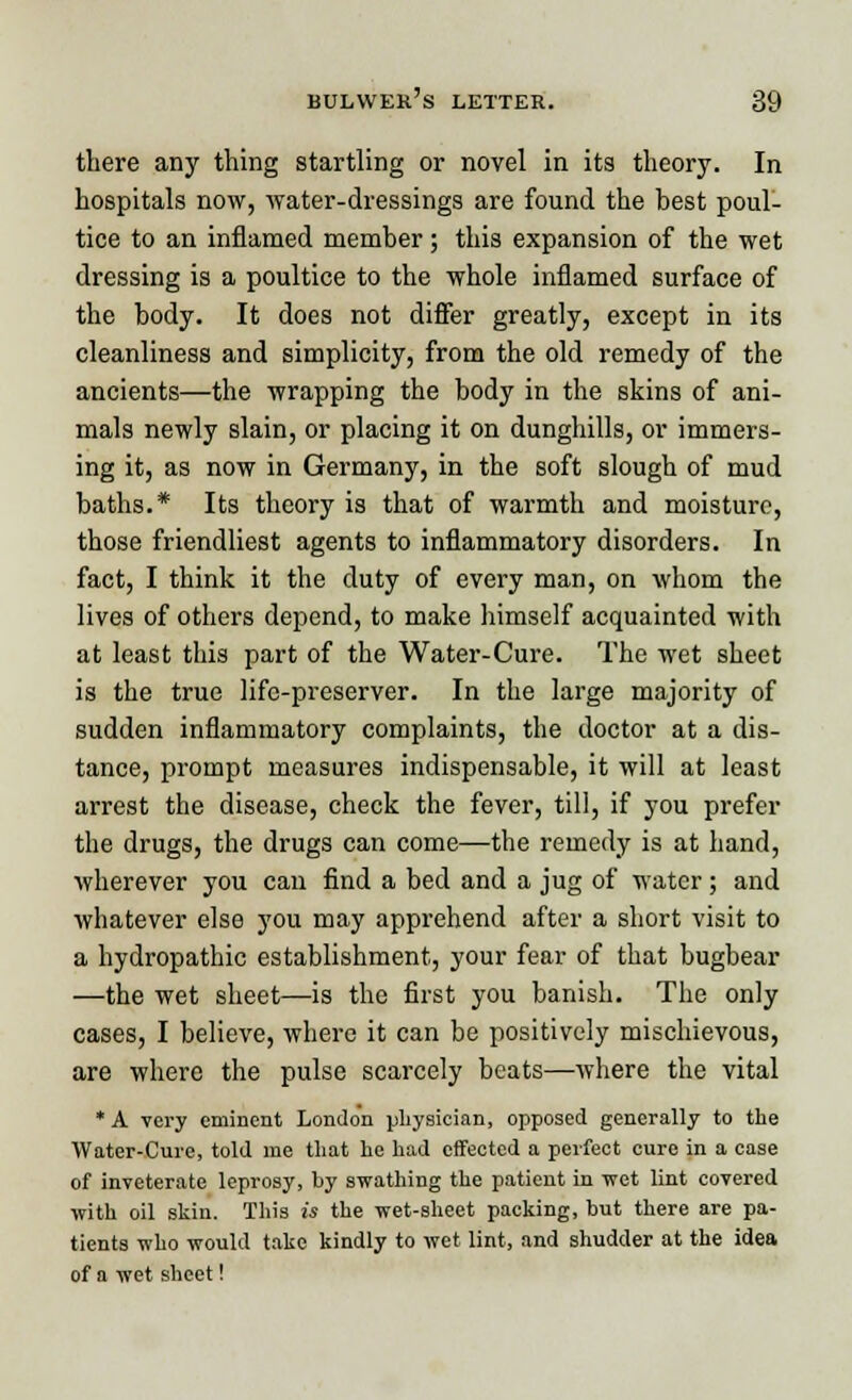 there any thing startling or novel in its theory. In hospitals now, water-dressings are found the best poul- tice to an inflamed member; this expansion of the wet dressing is a poultice to the whole inflamed surface of the body. It does not differ greatly, except in its cleanliness and simplicity, from the old remedy of the ancients—the wrapping the body in the skins of ani- mals newly slain, or placing it on dunghills, or immers- ing it, as now in Germany, in the soft slough of mud baths.* Its theory is that of warmth and moisture, those friendliest agents to inflammatory disorders. In fact, I think it the duty of every man, on whom the lives of others depend, to make himself acquainted with at least this part of the Water-Cure. The wet sheet is the true life-preserver. In the large majority of sudden inflammatory complaints, the doctor at a dis- tance, prompt measures indispensable, it will at least arrest the disease, check the fever, till, if you prefer the drugs, the drugs can come—the remedy is at hand, wherever you can find a bed and a jug of water; and whatever else you may apprehend after a short visit to a hydropathic establishment, your fear of that bugbear —the wet sheet—is the first you banish. The only cases, I believe, where it can be positively mischievous, are where the pulse scarcely beats—where the vital * A very eminent London physician, opposed generally to the Water-Cure, told me that he had effected a perfect cure in a case of inveterate leprosy, by swathing the patient in wet lint covered with oil skin. This is the wet-sheet packing, but there are pa- tients who would take kindly to wet lint, and shudder at the idea of a wet sheet!