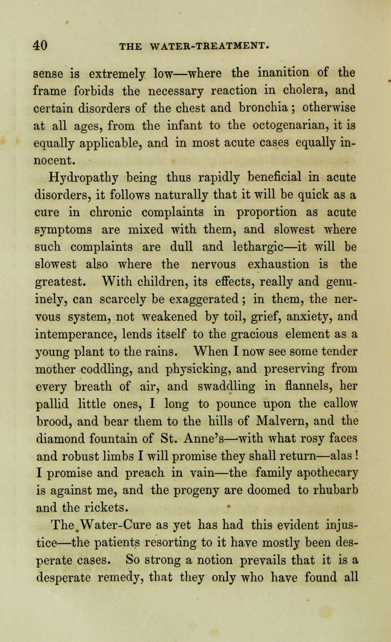 sense is extremely low—where the inanition of the frame forbids the necessary reaction in cholera, and certain disorders of the chest and bronchia; otherwise at all ages, from the infant to the octogenarian, it is equally applicable, and in most acute cases equally in- nocent. Hydropathy being thus rapidly beneficial in acute disorders, it follows naturally that it will be quick as a cure in chronic complaints in proportion as acute symptoms are mixed with them, and slowest where such complaints are dull and lethargic—it will be slowest also where the nervous exhaustion is the greatest. With children, its effects, really and genu- inely, can scarcely be exaggerated; in them, the ner- vous system, not weakened by toil, grief, anxiety, and intemperance, lends itself to the gracious element as a young plant to the rains. When I now see some tender mother coddling, and physicking, and preserving from every breath of air, and swaddling in flannels, her pallid little ones, I long to pounce upon the callow brood, and bear them to the hills of Malvern, and the diamond fountain of St. Anne's—with what rosy faces and robust limb3 I will promise they shall return—alas ! I promise and preach in vain—the family apothecary is against me, and the progeny are doomed to rhubarb and the rickets. The.Water-Cure as yet has had this evident injus- tice—the patients resorting to it have mostly been des- perate cases. So strong a notion prevails that it is a desperate remedy, that they ordy who have found all