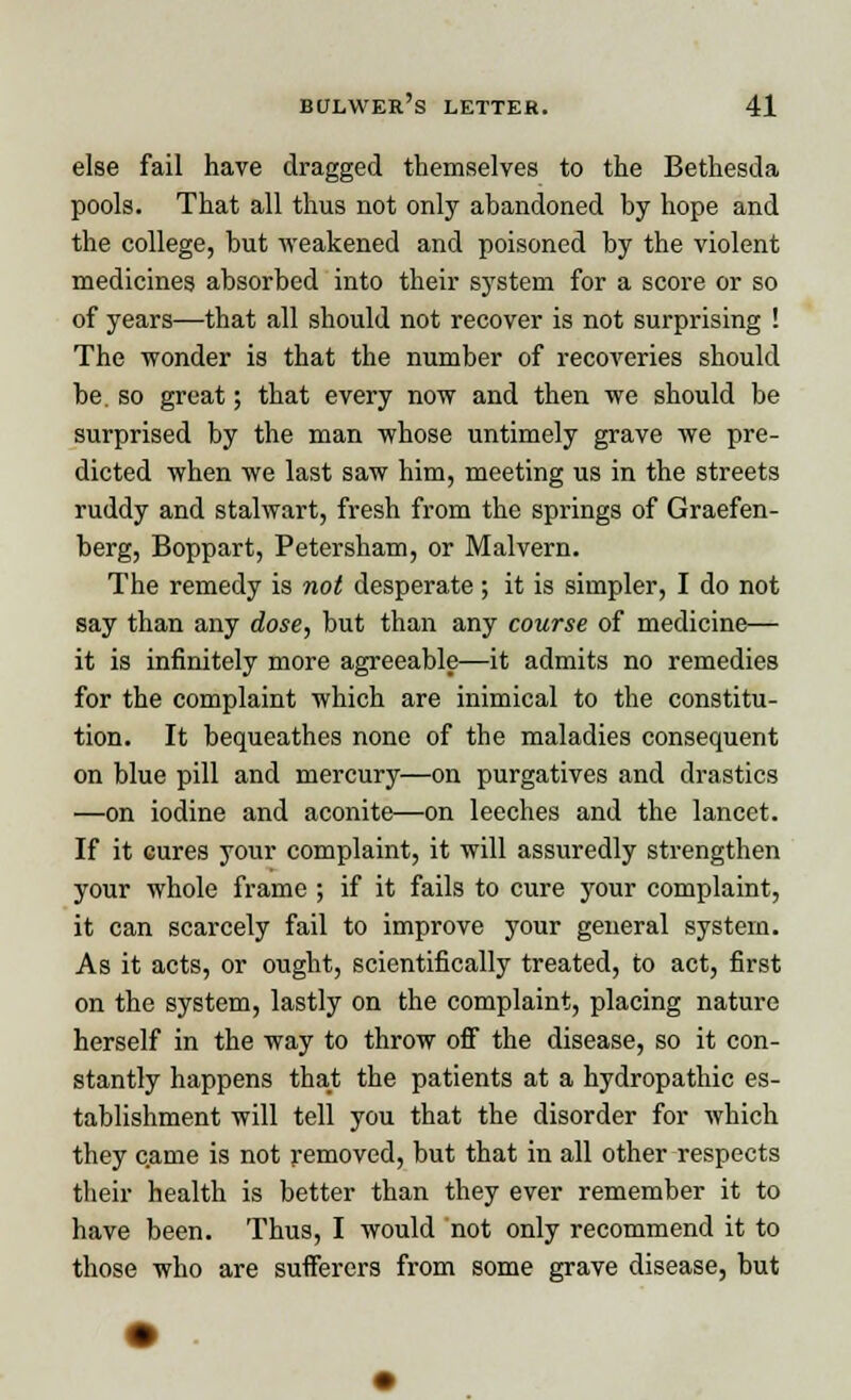 else fail have dragged themselves to the Bethesda pools. That all thus not only abandoned by hope and the college, but weakened and poisoned by the violent medicines absorbed into their system for a score or so of years—that all should not recover is not surprising ! The wonder is that the number of recoveries should be. so great; that every now and then we should be surprised by the man whose untimely grave we pre- dicted when we last saw him, meeting us in the streets ruddy and stalwart, fresh from the springs of Graefen- berg, Boppart, Petersham, or Malvern. The remedy is not desperate; it is simpler, I do not say than any dose, but than any course of medicine— it is infinitely more agreeable—it admits no remedies for the complaint which are inimical to the constitu- tion. It bequeathes none of the maladies consequent on blue pill and mercury—on purgatives and drastics —on iodine and aconite—on leeches and the lancet. If it cures your complaint, it will assuredly strengthen your whole frame ; if it fails to cure your complaint, it can scarcely fail to improve your general system. As it acts, or ought, scientifically treated, to act, first on the system, lastly on the complaint, placing nature herself in the way to throw off the disease, so it con- stantly happens that the patients at a hydropathic es- tablishment will tell you that the disorder for which they came is not removed, but that in all other respects their health is better than they ever remember it to have been. Thus, I would not only recommend it to those who are sufferers from some grave disease, but