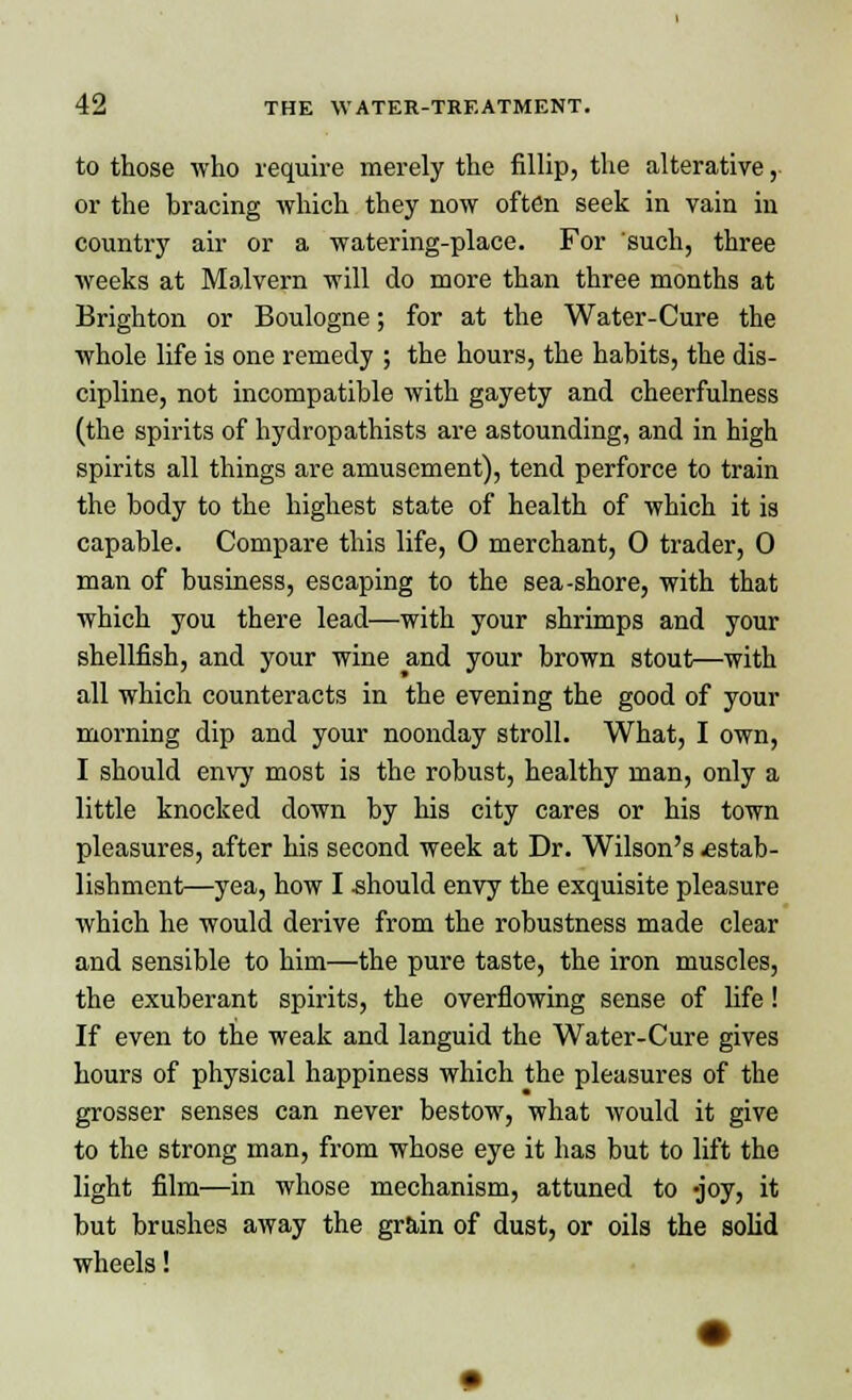 to those who require merely the fillip, the alterative, or the bracing which they now often seek in vain in country air or a watering-place. For such, three weeks at Malvern will do more than three months at Brighton or Boulogne; for at the Water-Cure the whole life is one remedy ; the hours, the habits, the dis- cipline, not incompatible with gayety and cheerfulness (the spirits of hydropathists are astounding, and in high spirits all things are amusement), tend perforce to train the body to the highest state of health of which it is capable. Compare this life, 0 merchant, 0 trader, 0 man of business, escaping to the sea-shore, with that which you there lead—with your shrimps and your shellfish, and your wine and your brown stout—with all which counteracts in the evening the good of your morning dip and your noonday stroll. What, I own, I should envy most is the robust, healthy man, only a little knocked down by Ms city cares or his town pleasures, after his second week at Dr. Wilson's .estab- lishment—yea, how I .should envy the exquisite pleasure which he would derive from the robustness made clear and sensible to him—the pure taste, the iron muscles, the exuberant spirits, the overflowing sense of life! If even to the weak and languid the Water-Cure gives hours of physical happiness which the pleasures of the grosser senses can never bestow, what would it give to the strong man, from whose eye it has but to lift the light film—in whose mechanism, attuned to -joy, it but brushes away the grain of dust, or oils the solid wheels!