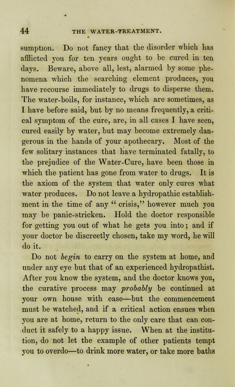 sumption. Do not fancy that the disorder which has afflicted you for ten years ought to be cured in ten clays. Beware, above all, lest, alarmed by some phe- nomena which the searching element produces, you have recourse immediately to drugs to disperse them. The water-boils, for instance, which are sometimes, as I have before said, but by no means frequently, a criti- cal symptom of the cure, are, in all cases I have seen, cured easily by water, but may become extremely dan- gerous in the hands of your apothecary. Most of the few solitary instances that Have terminated fatally, to the prejudice of the Water-Cure, have been those in which the patient has gone from water to drugs. It is the axiom of the system that water only cures what water produces. Do not leave a hydropathic establish- ment in the time of any  crisis, however much you may be panic-stricken. Hold the doctor responsible for getting you out of what he gets you into; and if your doctor be discreetly chosen, take my word, he will do it. Do not begin to carry on the system at home, and under any eye but that of an experienced hydropathist. After you know the system, and the doctor knows you, the curative process may probably be continued at your own house with ease—but the commencement must be watched, and if a critical action ensues when you are at home, return to the only care that can con- duct it safely to a happy issue. When at the institu- tion, do not let the example of other patients tempt you to overdo—to drink more water, or take more baths