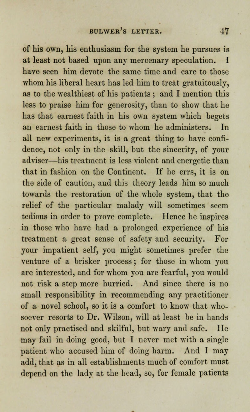 of his own, his enthusiasm for the system he pursues is at least not based upon any mercenary speculation. I have seen him devote the same time and care to those whom his liberal heart has led him to treat gratuitously, as to the wealthiest of his patients ; and I mention this less to praise him for generosity, than to show that he has that earnest faith in his own system which begets an earnest faith in those to whom he administers. In all new experiments, it is a great thing to have confi- dence, not only in the skill, but the sincerity, of your adviser—his treatment is less violent and energetic than that in fashion on the Continent. If he errs, it is on the side of caution, and this theory leads him so much towards the restoration of the whole system, that tho relief of the particular malady will sometimes seem tedious in order to prove complete. Hence he inspires in those who have had a prolonged experience of his treatment a great sense of safety and security. For your impatient self, you might sometimes prefer the venture of a brisker process; for those in whom you are interested, and for whom you are fearful, you would not risk a step more hurried. And since there is no small responsibility in recommending any practitioner of a novel school, so it is a comfort to know that who- soever resorts to Dr. Wilson, will at least be in hands not only practised and skilful, but wary and safe. He may fail in doing good, but I never met with a single patient who accused him of doing harm. And I may add, that as in all establishments much of comfort must depend on the lady at the head, so, for female patients