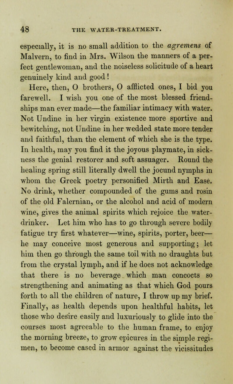 especially, it is no small addition to the agremens of Malvern, to find in Mrs. Wilson the manners of a per- fect gentlewoman, and the noiseless solicitude of a heart genuinely kind and good ! Here, then, O brothers, 0 afflicted ones, I bid you farewell. I wish you one of the most blessed friend- ships man ever made—the familiar intimacy with water. Not Undine in her virgin existence more sportive and bewitching, not Undine in her wedded state more tender and faithful, than the element of which she is the type. In health, may you find it the joyous playmate, in sick- ness the genial restorer and soft assuager. Round the healing spring still literally dwell the jocund nymphs in whom the Greek poetry personified Mirth and Ease. No drink, whether compounded of the gums and rosin of the old Falernian, or the alcohol and acid of modern wine, gives the animal spirits which rejoice the water- drinker. Let him who has to go through severe bodily fatigue try first whatever—wine, spirits, porter, beer— he may conceive most generous and supporting; let him then go through the same toil with no draughts but from the crystal lymph, and if he does not acknowledge that there is no beverage which man concocts so strengthening and animating as that which God pours forth to all the children of nature, I throw up my brief. Finally, as health depends upon healthful habits, let those who desire easily and luxuriously to glide into the courses most agreeable to the human frame, to enjoy the morning breeze, to grow epicures in the simple regi- men, to become cased in armor against the vicissitudes