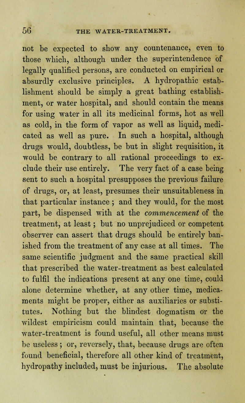 not be expected to snow any countenance, even to those which, although under the superintendence of legally qualified persons, are conducted on empirical or absurdly exclusive principles. A hydropathic estab- lishment should be simply a great bathing establish- ment, or water hospital, and should contain the means for using water in all its medicinal forms, hot as well as cold, in the form of vapor as well as liquid, medi- cated as well as pure. In such a hospital, although drugs would, doubtless, be but in slight requisition, it would be contrary to all rational proceedings to ex- clude their use entirely. The very fact of a case being sent to such a hospital presupposes the previous failure of drugs, or, at least, presumes their unsuitableness in that particular instance ; and they would, for the most part, be dispensed with at the commencement of the treatment, at least; but no unprejudiced or competent observer can assert that drugs should be entirely ban- ished from the treatment of any case at all times. The same scientific judgment and the same practical skill that prescribed the water-treatment as best calculated to fulfil the indications present at any one time, could alone determine whether, at any other time, medica- ments might be proper, either as auxiliaries or substi- tutes. Nothing but the blindest dogmatism Or the wildest empiricism could maintain that, because the water-treatment is found useful, all other means must be useless; or, reversely, that, because drugs are often found beneficial, therefore all other kind of treatment, hydropathy included, must be injurious. The absolute