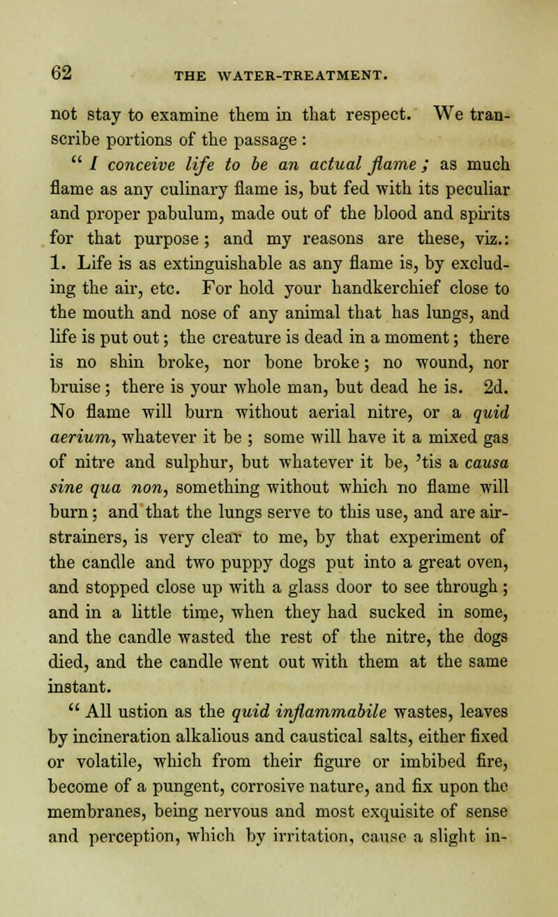 not stay to examine them in that respect. We tran- scribe portions of the passage :  / conceive life to be an actual flame; as much flame as any culinary flame is, but fed with its peculiar and proper pabulum, made out of the blood and spirits for that purpose; and my reasons are these, viz.: 1. Life is as extinguishable as any flame is, by exclud- ing the air, etc. For hold your handkerchief close to the mouth and nose of any animal that has lungs, and life is put out; the creature is dead in a moment; there is no shin broke, nor bone broke; no wound, nor bruise ; there is your whole man, but dead he is. 2d. No flame will burn without aerial nitre, or a quid aerium, whatever it be ; some will have it a mixed gas of nitre and sulphur, but whatever it be, 'tis a causa sine qua non, something without which no flame will burn; and that the lungs serve to this use, and are air- strainers, is very clear to me, by that experiment of the candle and two puppy dogs put into a great oven, and stopped close up with a glass door to see through; and in a little time, when they had sucked in some, and the candle wasted the rest of the nitre, the dogs died, and the candle went out with them at the same instant.  All ustion as the quid inflammabile wastes, leaves by incineration alkalious and caustical salts, either fixed or volatile, which from their figure or imbibed fire, become of a pungent, corrosive nature, and fix upon the membranes, being nervous and most exquisite of sense and perception, which by irritation, cause a slight in-