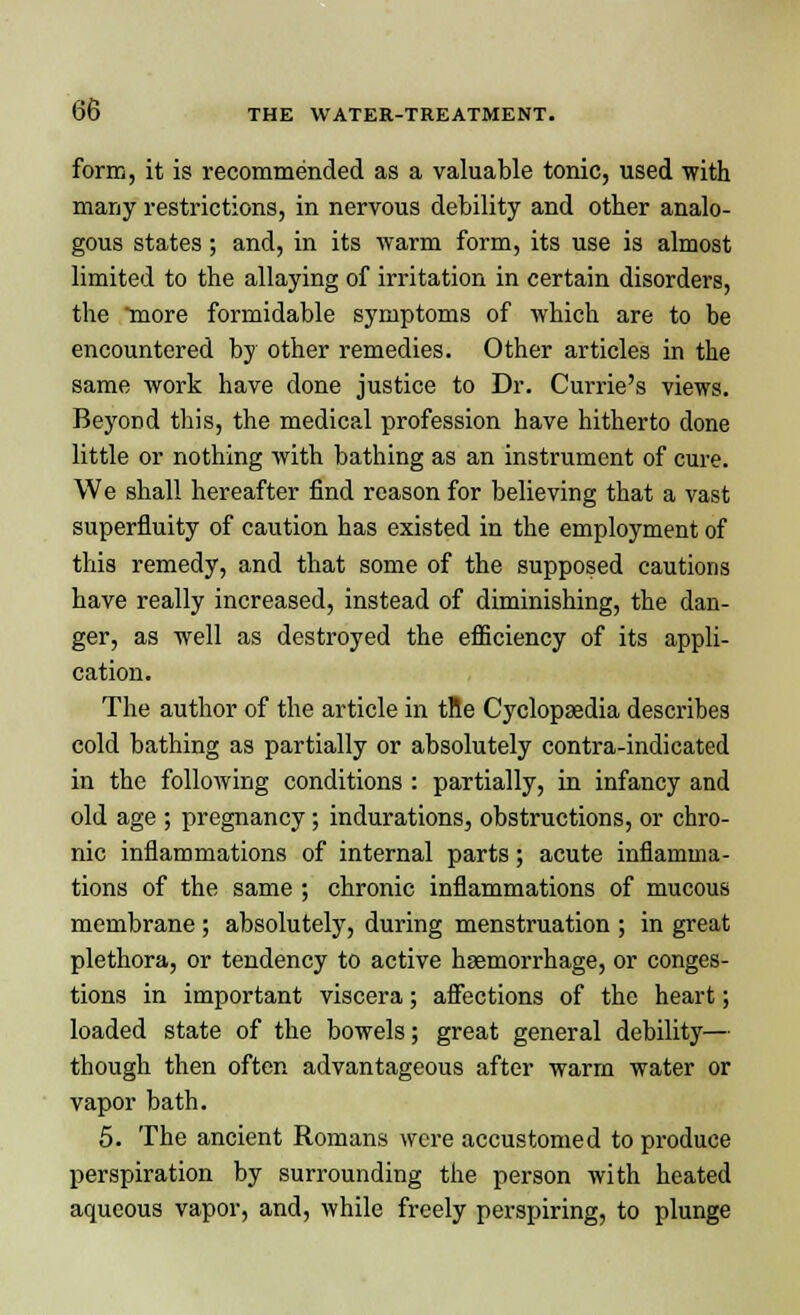 form, it is recommended as a valuable tonic, used with many restrictions, in nervous debility and otter analo- gous states; and, in its warm form, its use is almost limited to the allaying of irritation in certain disorders, the more formidable symptoms of which are to be encountered by other remedies. Other articles in the same work have done justice to Dr. Currie's views. Beyond this, the medical profession have hitherto done little or nothing with bathing as an instrument of cure. We shall hereafter find reason for believing that a vast superfluity of caution has existed in the employment of this remedy, and that some of the supposed cautions have really increased, instead of diminishing, the dan- ger, as well as destroyed the efficiency of its appli- cation. The author of the article in tne Cyclopaedia describes cold bathing as partially or absolutely contra-indicated in the following conditions : partially, in infancy and old age ; pregnancy ; indurations, obstructions, or chro- nic inflammations of internal parts; acute inflamma- tions of the same ; chronic inflammations of mucous membrane; absolutely, during menstruation ; in great plethora, or tendency to active haemorrhage, or conges- tions in important viscera; affections of the heart; loaded state of the bowels; great general debility— though then often advantageous after warm water or vapor bath. 5. The ancient Romans were accustomed to produce perspiration by surrounding the person with heated aqueous vapor, and, while freely perspiring, to plunge