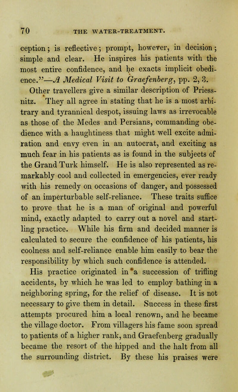 ception; is reflective; prompt, however, in decision; simple and clear. He inspires his patients with the most entire confidence, and he exacts implicit obedi- ence.—A Medical Visit to Graefenberg, pp. 2, 3. Other travellers give a similar description of Priess- nitz. They all agree in stating that he is a most arbi- trary and tyrannical despot, issuing laws as irrevocable as those of the Medes and Persians, commanding obe- dience with a haughtiness that might well excite admi- ration and envy even in an autocrat, and exciting as much fear in his patients as is found in the subjects of the Grand Turk himself. He is also represented as re- markably cool and collected in emergencies, ever ready with his remedy on occasions of danger, and possessed of an imperturbable self-reliance. These traits suffice to prove that he is a man of original and powerful mind, exactly adapted to carry out a novel and start- ling practice. While his firm and decided manner is calculated to secure the confidence of his patients, his coolness and self-reliance enable him easily to bear the responsibility by which such confidence is attended. His practice originated in*a succession of trifling accidents, by which he was led to employ bathing in a neighboring spring, for the relief of disease. It is not necessary to give them in detail. Success in these first attempts procured him a local renown, and he became the village doctor. From villagers his fame soon spread to patients of a higher rank, and Graefenberg gradually became the resort of the hipped and the halt from all the surrounding district. By these his praises were