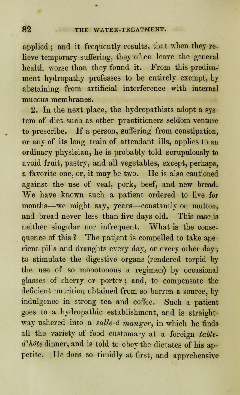 applied ; and it frequently results, that when they re- lieve temporary suffering, they often leave the general health worse than they found it. From this predica- ment hydropathy professes to be entirely exempt, by abstaining from artificial interference with internal mucous membranes. 2. In the next place, the hydropathists adopt a sys- tem of diet such as other practitioners seldom venture to prescribe. If a person, suffering from constipation, or any of its long train of attendant ills, applies to an ordinary physician, he is probably told scrupulously to avoid fruit, pastry, and all vegetables, except, perhaps, a favorite one, or, it may be two. He is also cautioned against the use of veal, pork, beef, and new bread. We have known such a patient ordered to live for months—we might say, years—constantly on mutton, and bread never less than five days old. This case is neither singular nor infrequent. What is the conse- quence of this 1 The patient is compelled to take ape- rient pills and draughts every day, or every other day; \o stimulate the digestive organs (rendered torpid by the use of so monotonous a regimen) by occasional glasses of sherry or porter; and, to compensate the deficient nutrition obtained from so barren a source, by indulgence in strong tea and coffee. Such a patient goes to a hydropathic establishment, and is straight- way ushered into a salle-a-manger, in which he finds all the variety of food customary at a foreign table- d'hote dinner, and is told to obey the dictates of his ap- petite. He does so timidly at first, and apprehensive