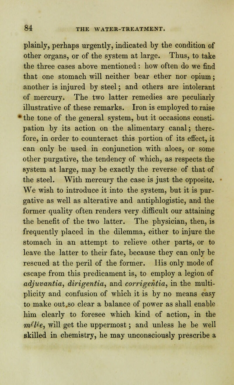 plainly, perhaps urgently, indicated by the condition of other organs, or of the system at large. Thus, to take the three cases above mentioned : how often do we find that one stomach will neither bear ether nor opium; another is injured by steel; and others are intolerant of mercury. The two latter remedies are peculiarly illustrative of these remarks. Iron is employed to raise • the tone of the general system, but it occasions consti- pation by its action on the alimentary canal; there- fore, in order to counteract this portion of its effect, it can only be used in conjunction with aloes, or some other purgative, the tendency of which, as respects the system at large, may be exactly the reverse of that of the steel. With mercury the case is just the opposite. We wish to introduce it into the system, but it is pur- gative as well as alterative and antiphlogistic, and the former quality often renders very difficult our attaining the benefit of the two latter. The physician, then, is frequently placed in the dilemma, either to injure the stomach in an attempt to relieve other parts, or to leave the latter to their fate, because they can only be rescued at the peril of the former. His only mode of escape from this predicament is, to employ a legion of adjuvantia, dirigentia, and corrigentia, in the multi- plicity and confusion of which it is by no means easy to make out .so clear a balance of power as shall enable him clearly to foresee which kind of action, in the m$Ue, will get the uppermost; and unless he be well skilled in chemistry, he may unconsciously prescribe a