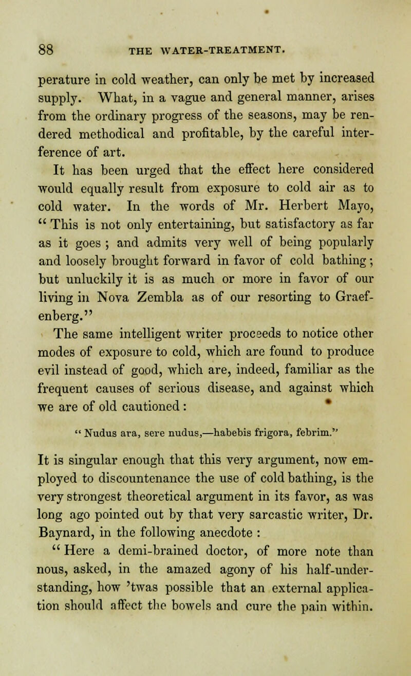 perature in cold weather, can only be met by increased supply. What, in a vague and general manner, arises from the ordinary progress of the seasons, may be ren- dered methodical and profitable, by the careful inter- ference of art. It has been urged that the effect here considered would equally result from exposure to cold air as to cold water. In the words of Mr. Herbert Mayo,  This is not only entertaining, but satisfactory as far as it goes ; and admits very well of being popularly and loosely brought forward in favor of cold bathing; but unluckily it is as much or more in favor of our living in Nova Zembla as of our resorting to Graef- enberg. The same intelligent writer proceeds to notice other modes of exposure to cold, which are found to produce evil instead of good, which are, indeed, familiar as the frequent causes of serious disease, and against which we are of old cautioned :  Nudus ara, sere nudus,—habebis frigora, febrim. It is singular enough that this very argument, now em- ployed to discountenance the use of cold bathing, is the very strongest theoretical argument in its favor, as was long ago pointed out by that very sarcastic writer, Dr. Baynard, in the following anecdote :  Here a demi-brained doctor, of more note than nous, asked, in the amazed agony of his half-under- standing, how 'twas possible that an external applica- tion should affect the bowels and cure the pain within.