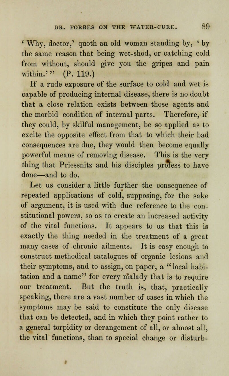 ' Why, doctor,' quoth an old woman standing by, ' by the same reason that being wet-shod, or catching cold from without, should give you the gripes and pain within.'  (P. 119.) If a rude exposure of the surface to cold and wet is capable of producing internal disease, there is no doubt that a close relation exists between those agents and the morbid condition of internal parts. Therefore, if they could, by skilful management, be so applied as to excite the opposite effect from that to which their bad consequences are due, they would then become equally powerful means of removing disease. This is the very thing that Priessnitz and his disciples profess to have done—and to do. Let us consider a little further the consequence of repeated applications of cold, supposing, for the sake of argument, it is used with due reference to the con- stitutional powers, so as to create an increased activity of the vital functions. It appears to us that this is exactly the thing needed in the treatment of a great many cases of chronic ailments. It is easy enough to construct methodical catalogues of organic lesions and their symptoms, and to assign, on paper, a  local habi- tation and a name for every malady that is to require our treatment. But the truth is, that, practically speaking, there are a vast number of cases in which the symptoms may be said to constitute the only disease that can be detected, and in which they point rather to a general torpidity or derangement of all, or almost all, the vital functions, than to special change or disturb-