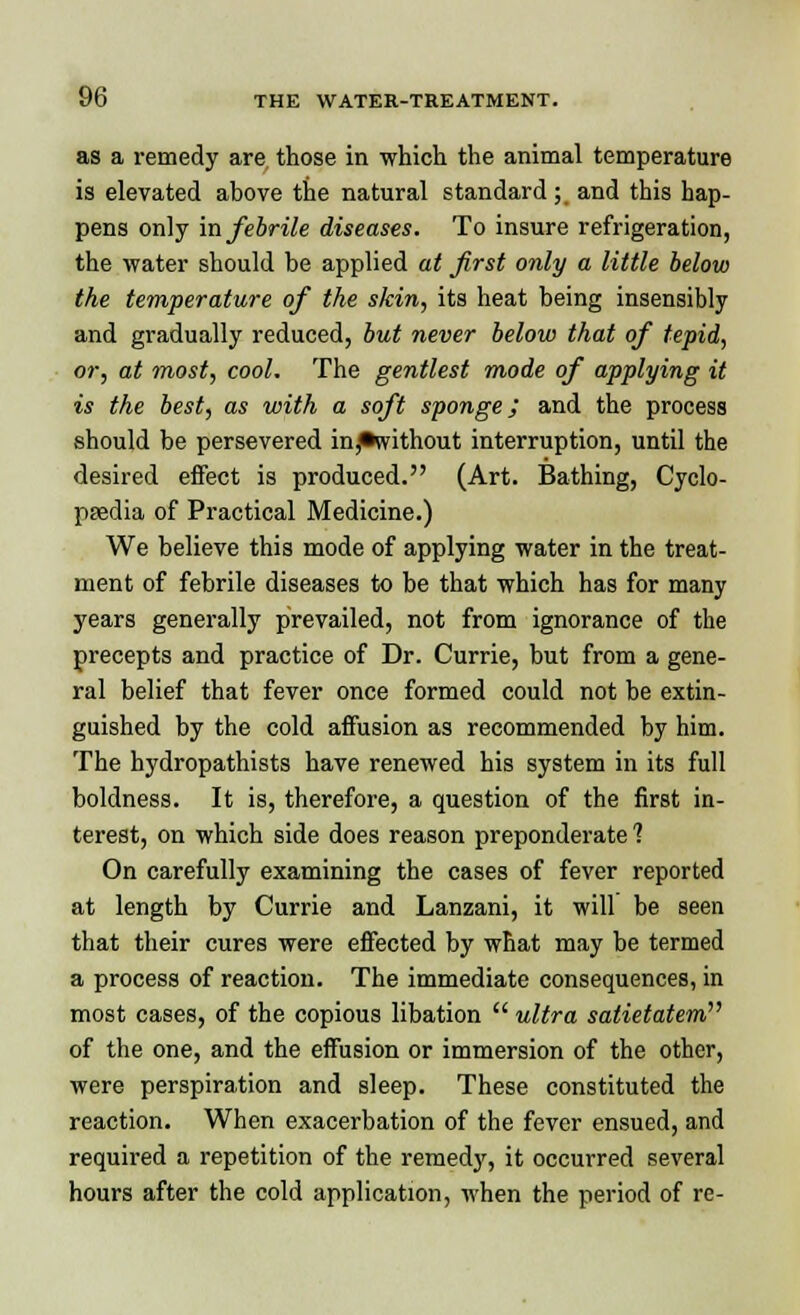 as a remedy are those in which the animal temperature is elevated ahove the natural standard ;. and this hap- pens only in febrile diseases. To insure refrigeration, the water should be applied at first only a little below the temperature of the skin, its heat being insensibly and gradually reduced, but never below that of tepid, or, at most, cool. The gentlest mode of applying it is the best, as with a soft sponge; and the process should be persevered in^without interruption, until the desired effect is produced. (Art. Bathing, Cyclo- paedia of Practical Medicine.) We believe this mode of applying water in the treat- ment of febrile diseases to be that which has for many years generally prevailed, not from ignorance of the precepts and practice of Dr. Currie, but from a gene- ral belief that fever once formed could not be extin- guished by the cold affusion as recommended by him. The hydropathists have renewed his system in its full boldness. It is, therefore, a question of the first in- terest, on which side does reason preponderate ? On carefully examining the cases of fever reported at length by Currie and Lanzani, it will be seen that their cures were effected by what may be termed a process of reaction. The immediate consequences, in most cases, of the copious libation  ultra satietatem^ of the one, and the effusion or immersion of the other, were perspiration and sleep. These constituted the reaction. When exacerbation of the fever ensued, and required a repetition of the remedy, it occurred several hours after the cold application, when the period of re-