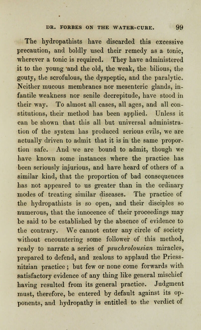 The hydropathists have discarded this excessive precaution, and boldly used their remedy as a tonic, wherever a tonic is required. They have administered it to the young -and the old, the weak, the bilious, the gouty, the scrofulous, the dyspeptic, and the paralytic. Neither mucous membranes nor mesenteric glands, in- fantile weakness nor senile decrepitude, have stood in their way. To almost all cases, all ages, and all con- stitutions, their method has been applied. Unless it can be shown that this all but universal administra- tion of the system has produced serious evils, we are actually driven to admit that it is in the same propor- tion safe. And we are bound to admit, though we have known some instances where the practice has been seriously injurious, and have heard of others of a similar kind, that the proportion of bad consequences has not appeared to us greater than in the ordinary modes of treating similar diseases. The practice of the hydropathists is so open, and their disciples so numerous, that the innocence of their proceedings may be said to be established by the absence of evidence to the contrary. We cannot enter any circle of society without encountering some follower of this method, ready to narrate a series of psuchrolousian miracles, prepared to defend, and zealous to applaud the Priess- nitzian practice ; but few or none come forwards with satisfactory evidence of any thing like general mischief having resulted from its general practice. Judgment must, therefore, be entered by default against its op- ponents, and hydropathy is entitled to the verdict of