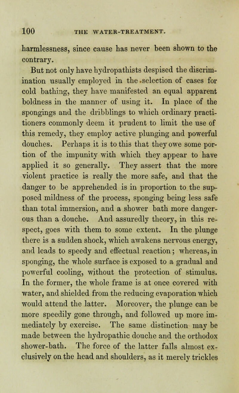 harmlessness, since cause has never been shown to the contrary. But not only have hydropathists despised the discrim- ination usually employed in the.selection of cases for cold bathing, they have manifested an equal apparent boldness in the manner of using it. In place of the spongings and the dribblings to which ordinary practi- tioners commonly deem it prudent to limit the use of this remedy, they employ active plunging and powerful douches. Perhaps it is to this that they owe some por- tion of the impunity with which they appear to have applied it so generally. They assert that the more violent practice is really the more safe, and that the danger to be apprehended is in proportion to the sup- posed mildness of the process, sponging being less safe than total immersion, and a shower bath more danger- ous than a douche. And assuredly theory, in this re- spect, goes with them to some extent. In the plunge there is a sudden shock, which awakens nervous energy, and leads to speedy and effectual reaction; whereas, in sponging, the whole surface is exposed to a gradual and powerful cooling, without the protection of stimulus. In the former, the whole frame is at once covered with water, and shielded from the reducing evaporation which would attend the latter. Moreover, the plunge can be more speedily gone through, and followed up more im- mediately by exercise. The same distinction may be made between the hydropathic douche and the orthodox shower-bath. The force of the latter falls almost ex- clusively on the head and shoulders, as it merely trickles