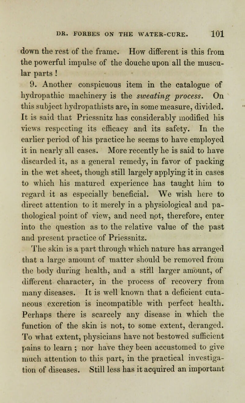 down the rest of the frame. How different is this from the powerful impulse of the douche upon all the muscu- lar parts ! 9. Another conspicuous item in the catalogue of hydropathic machinery is the sweating process. On this subject hydropathists are, in some measure, divided. It is said that Priessnitz has considerably modified his views respecting its efficacy and its safety. In the earlier period of his practice he seems to have employed it in nearly all cases. More recently he is said to have discarded it, as a general remedy, in favor of packing in the wet sheet, though still largely applying it in cases to which his matured experience has taught him to regard it as especially beneficial. We wish here to direct attention to it merely in a physiological and pa- thological point of view, and need npt, therefore, enter into the question as to the relative value of the past and present practice of Priessnitz. The skin is a part through which nature has arranged that a large amount of matter should he removed from the body during health, and a strll larger amount, of different character, in the process of recovery from many diseases. It is well known that a deficient cuta- neous excretion is incompatible with perfect health. Perhaps there is scarcely any disease in which the function of the skin is not, to some extent, deranged. To what extent, physicians have not bestowed sufficient pains to learn ; nor have they been accustomed to give much attention to this part, in the practical investiga- tion of diseases. Still less has it acquired an important