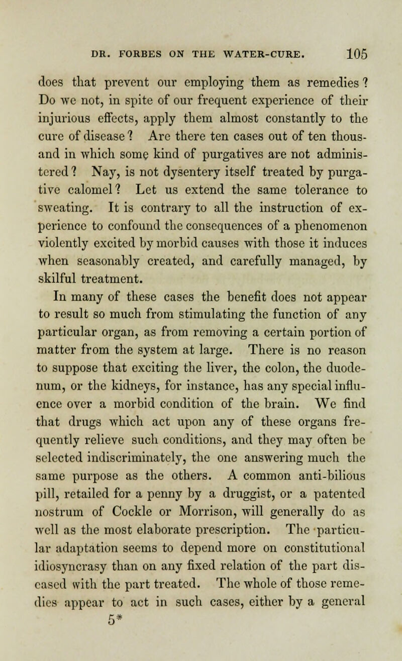 does that prevent our employing them as remedies 1 Do we not, in spite of our frequent experience of their injurious effects, apply them almost constantly to the cure of disease 1 Are there ten cases out of ten thous- and in which some kind of purgatives are not adminis- tered'? Nay, is not dysentery itself treated by purga- tive calomel'? Let us extend the same tolerance to sweating. It is contrary to all the instruction of ex- perience to confound the consequences of a phenomenon violently excited by morbid causes with those it induces when seasonably created, and carefully managed, by skilful treatment. In many of these cases the benefit does not appear to result so much from stimulating the function of any particular organ, as from removing a certain portion of matter from the system at large. There is no reason to suppose that exciting the liver, the colon, the duode- num, or the kidneys, for instance, has any special influ- ence over a morbid condition of the brain. Wc find that drugs which act upon any of these organs fre- quently relieve such conditions, and they may often be selected indiscriminately, the one answering much the same purpose as the others. A common anti-bilious pill, retailed for a penny by a druggist, or a patented nostrum of Cockle or Morrison, will generally do as well as the most elaborate prescription. The particu- lar adaptation seems to depend more on constitutional idiosyncrasy than on any fixed relation of the part dis- eased with the part treated. The whole of those reme- dies appear to act in such cases, either by a general 5*