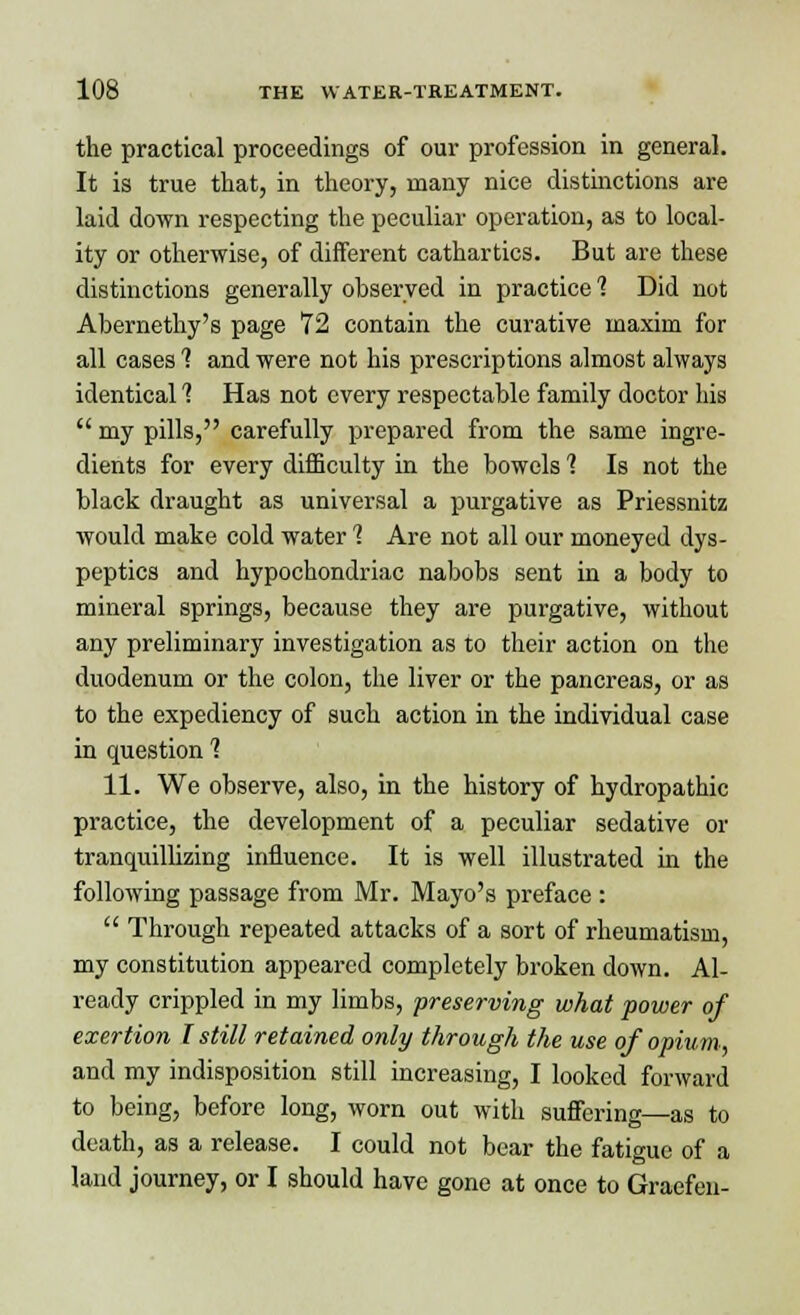 the practical proceedings of our profession in general. It is true that, in theory, many nice distinctions are laid down respecting the peculiar operation, as to local- ity or otherwise, of different cathartics. But are these distinctions generally observed in practice 1 Did not Abernethy's page 72 contain the curative maxim for all cases 1 and were not his prescriptions almost always identical 1 Has not every respectable family doctor his  my pills, carefully prepared from the same ingre- dients for every difficulty in the bowels 1 Is not the black draught as universal a purgative as Priessnitz would make cold water 1 Are not all our moneyed dys- peptics and hypochondriac nabobs sent in a body to mineral springs, because they are purgative, without any preliminary investigation as to their action on the duodenum or the colon, the liver or the pancreas, or as to the expediency of such action in the individual case in question 1 11. We observe, also, in the history of hydropathic practice, the development of a peculiar sedative or tranquillizing influence. It is well illustrated in the following passage from Mr. Mayo's preface :  Through repeated attacks of a sort of rheumatism, my constitution appeared completely broken down. Al- ready crippled in my limbs, preserving what power of exertion I still retained only through the use of opium, and my indisposition still increasing, I looked forward to being, before long, worn out with suffering—as to death, as a release. I could not bear the fatigue of a land journey, or I should have gone at once to Graefen-