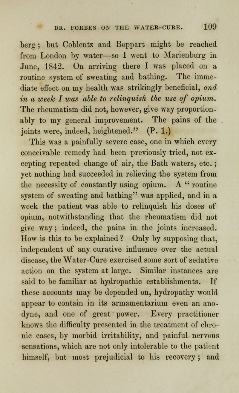 berg ; but Coblcntz and Boppart might be reached from London by water—so I went to Marienburg in June, 1842. On arriving there I was placed on a routine system of sweating and bathing. The imme- diate effect on my health was strikingly beneficial, and in a week I was able to relinquish the use of opium. The rheumatism did not, however, give way proportion- ably to my general improvement. The pains of the joints were, indeed, heightened. (P. 1.) This was a painfully severe case, one in which every conceivable remedy had been previously tried, not ex- cepting repeated change of air, the Bath waters, etc.; yet nothing had succeeded in relieving the system from the necessity of constantly using opium. A  routine system of sweating and bathing was applied, and in a week the patient was able to relinquish his doses of opium, notwithstanding that the rheumatism did not give way; indeed, the pains in the joints increased. How is this to be explained 1 Only by supposing that, independent of any curative influence over the actual disease, the Water-Cure exercised some sort of sedative action on the system at large. Similar instances arc said to be familiar at hydropathic establishments. If these accounts may be depended on, hydropathy would appear to contain in its armamentarium even an ano- dyne, and one of great power. Every practitioner knows the difficulty presented in the treatment of chro- nic cases, by morbid irritability, and painful- nervous sensations, which are not only intolerable to the patient himself, but most prejudicial to his recovery; and