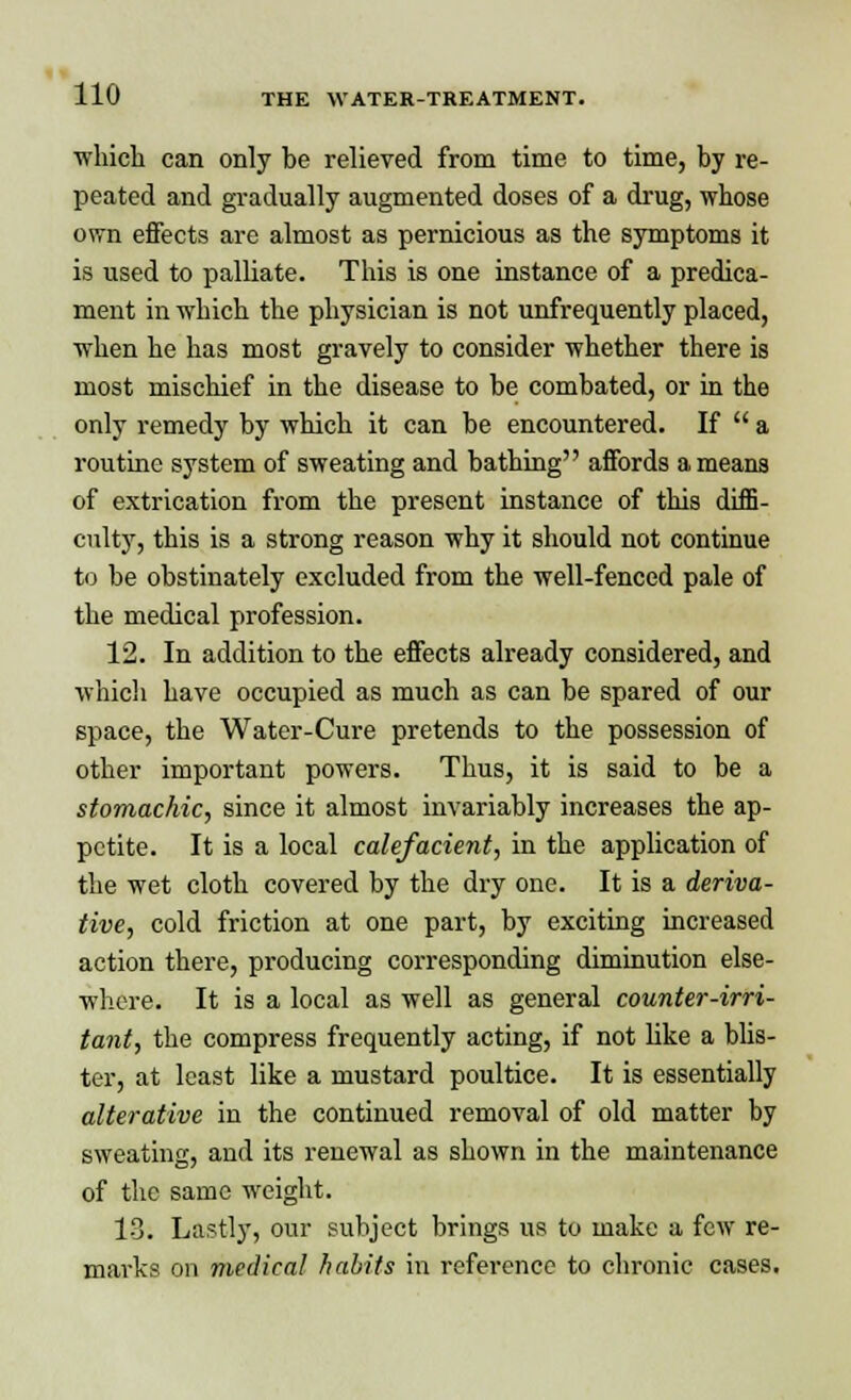 which can only be relieved from time to time, by re- peated and gradually augmented doses of a drug, whose own effects are almost as pernicious as the symptoms it is used to palliate. This is one instance of a predica- ment in which the physician is not unfrequently placed, when he has most gravely to consider whether there is most mischief in the disease to be combated, or in the only remedy by which it can be encountered. If  a routine system of sweating and bathing affords a means of extrication from the present instance of this diffi- culty, this is a strong reason why it should not continue to be obstinately excluded from the well-fenced pale of the medical profession. 12. In addition to the effects already considered, and which have occupied as much as can be spared of our space, the Water-Cure pretends to the possession of other important powers. Thus, it is said to be a stomachic, since it almost invariably increases the ap- petite. It is a local calefacient, in the application of the wet cloth covered by the dry one. It is a deriva- tive, cold friction at one part, by exciting increased action there, producing corresponding diminution else- where. It is a local as well as general counter-irri- tant, the compress frequently acting, if not like a blis- ter, at least like a mustard poultice. It is essentially alterative in the continued removal of old matter by sweating, and its renewal as shown in the maintenance of the same weight. 13. Lastly, our subject brings us to make a few re- marks on medical habits in reference to chronic cases.