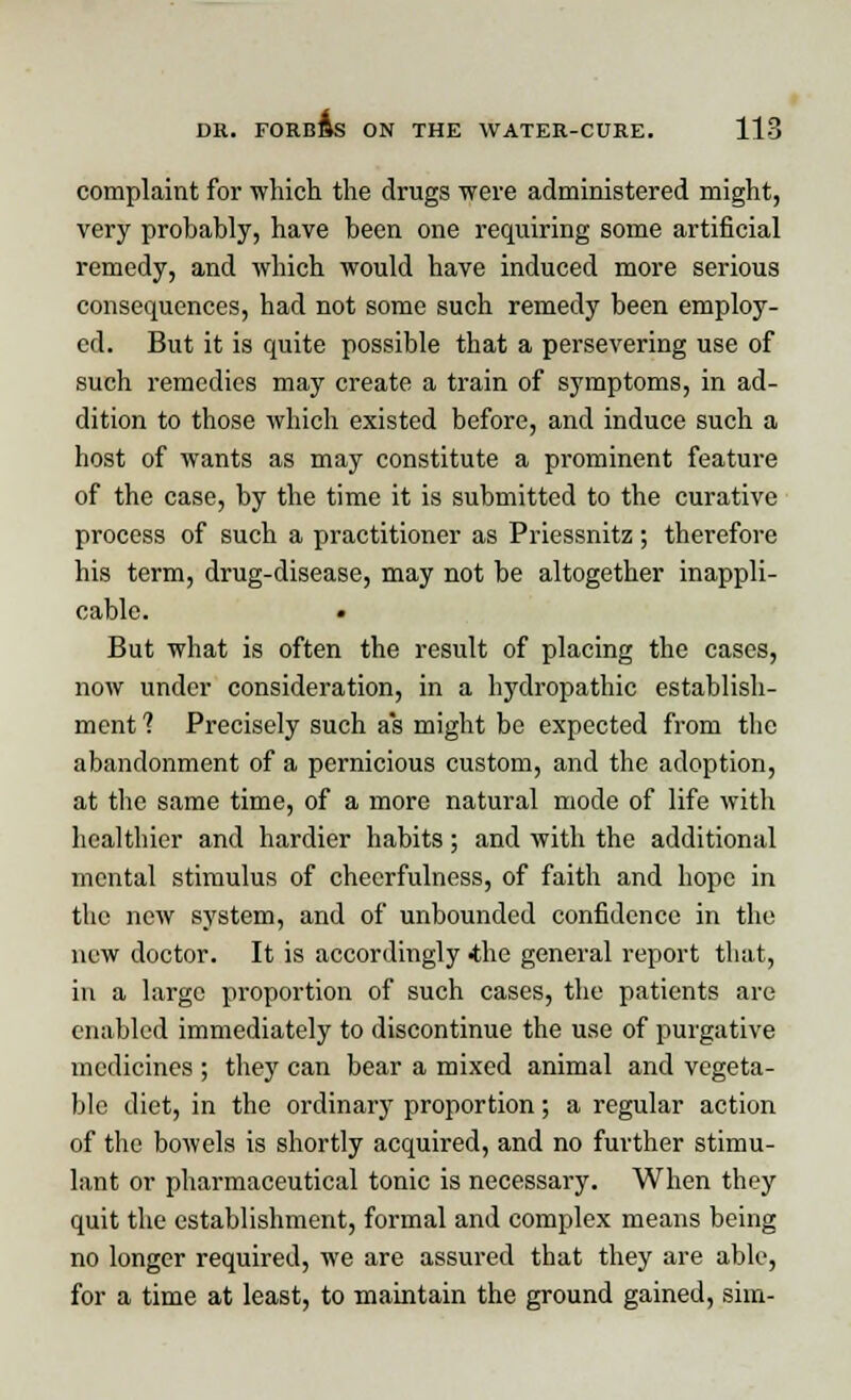 complaint for which the drugs were administered might, very probably, have been one requiring some artificial remedy, and which would have induced more serious consequences, had not some such remedy been employ- ed. But it is quite possible that a persevering use of such remedies may create a train of symptoms, in ad- dition to those which existed before, and induce such a host of wants as may constitute a prominent feature of the case, by the time it is submitted to the curative process of such a practitioner as Priessnitz ; therefore his term, drug-disease, may not be altogether inappli- cable. But what is often the result of placing the cases, now under consideration, in a hydropathic establish- ment 1 Precisely such as might be expected from the abandonment of a pernicious custom, and the adoption, at the same time, of a more natural mode of life with healthier and hardier habits; and with the additional mental stimulus of cheerfulness, of faith and hope in the new system, and of unbounded confidence in the new doctor. It is accordingly -the general report that, in a large proportion of such cases, the patients are enabled immediately to discontinue the use of purgative medicines ; they can bear a mixed animal and vegeta- ble diet, in the ordinary proportion; a regular action of the bowels is shortly acquired, and no further stimu- lant or pharmaceutical tonic is necessary. When they quit the establishment, formal and complex means being no longer required, we are assured that they are able, for a time at least, to maintain the ground gained, sim-