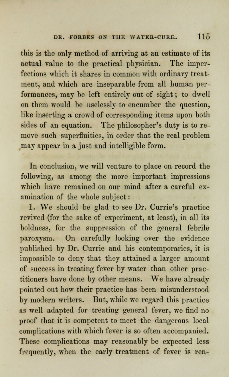 this is the only method of arriving at an estimate of its actual value to the practical physician. The imper- fections which it shares in common with ordinary treat- ment, and which are inseparable from all human per- formances, may be left entirely out of sight; to dwell on them would be uselessly to encumber the question, like inserting a crowd of corresponding items upon both sides of an equation. The philosopher's duty is to re- move such superfluities, in order that the real problem may appear in a just and intelligible form. In conclusion, we will venture to place on record the following, as among the more important impressions which have remained on our mind after a careful ex- amination of the whole subject: 1. Wc should be glad to see Dr. Currie's practice revived (for the sake of experiment, at least), in all its boldness, for the suppression of the general febrile paroxysm. On carefully looking over the evidence published by Dr. Currie and his contemporaries, it is impossible to deny that they attained a larger amount of success in treating fever by water than other prac- titioners have done by other means. We have already pointed out how their practice has been misunderstood by modern writers. But, while we regard this practice as well adapted for treating general fever, we find no proof that it is competent to meet the dangerous local complications with which fever is so often accompanied. These complications may reasonably be expected less frequently, when the early treatment of fever is ren-