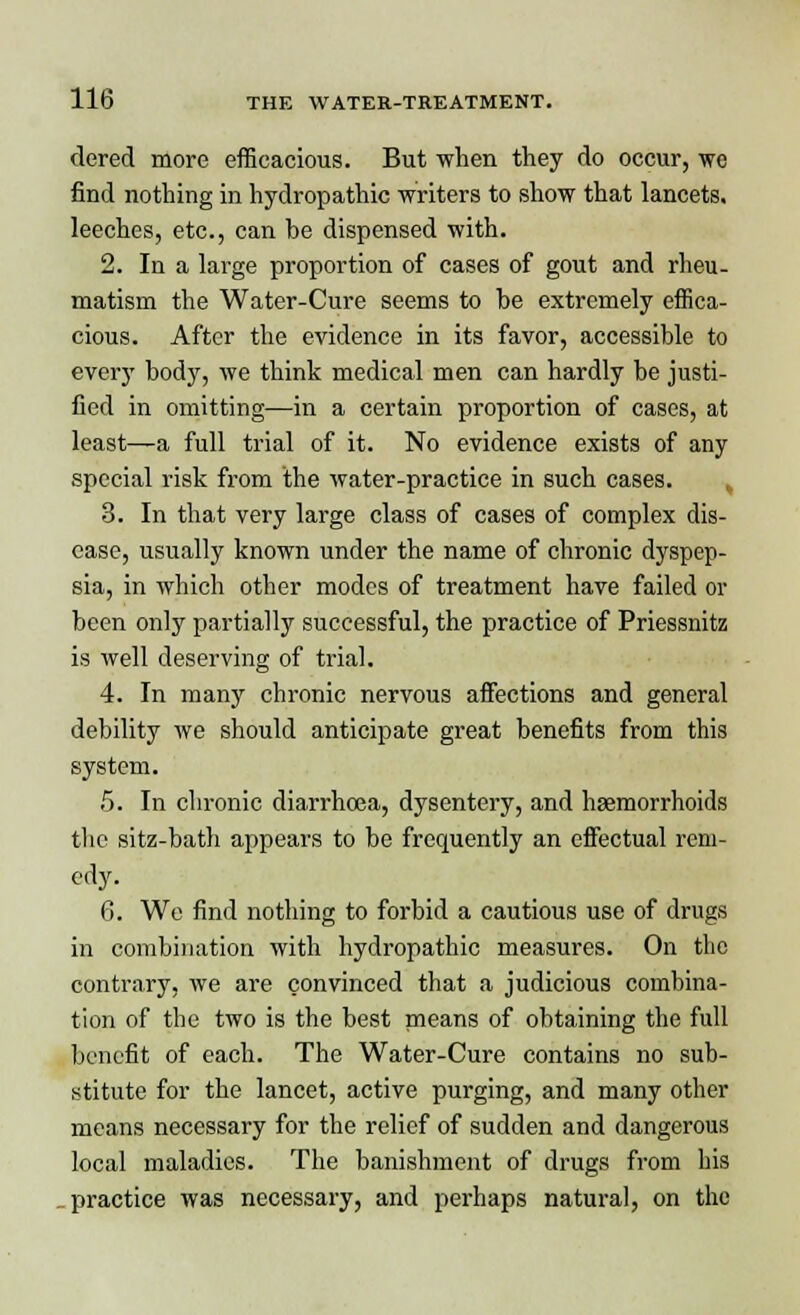 dered more efficacious. But when they do occur, we find nothing in hydropathic writers to show that lancets, leeches, etc., can be dispensed with. 2. In a large proportion of cases of gout and rheu- matism the Water-Cure seems to be extremely effica- cious. After the evidence in its favor, accessible to every body, we think medical men can hardly be justi- fied in omitting—in a certain proportion of cases, at least—a full trial of it. No evidence exists of any special risk from the water-practice in such cases. ^ 3. In that very large class of cases of complex dis- ease, usually known under the name of chronic dyspep- sia, in which other modes of treatment have failed or been only partially successful, the practice of Priessnitz is well deserving of trial. 4. In many chronic nervous affections and general debility we should anticipate great benefits from this system. .5. In chronic diarrhoea, dysentery, and haemorrhoids the sitz-bath appears to be frequently an effectual rem- edy. 6. We find nothing to forbid a cautious use of drugs in combination with hydropathic measures. On the contrary, we are convinced that a judicious combina- tion of the two is the best means of obtaining the full benefit of each. The Water-Cure contains no sub- stitute for the lancet, active purging, and many other means necessary for the relief of sudden and dangerous local maladies. The banishment of drugs from his practice was necessary, and perhaps natural, on the