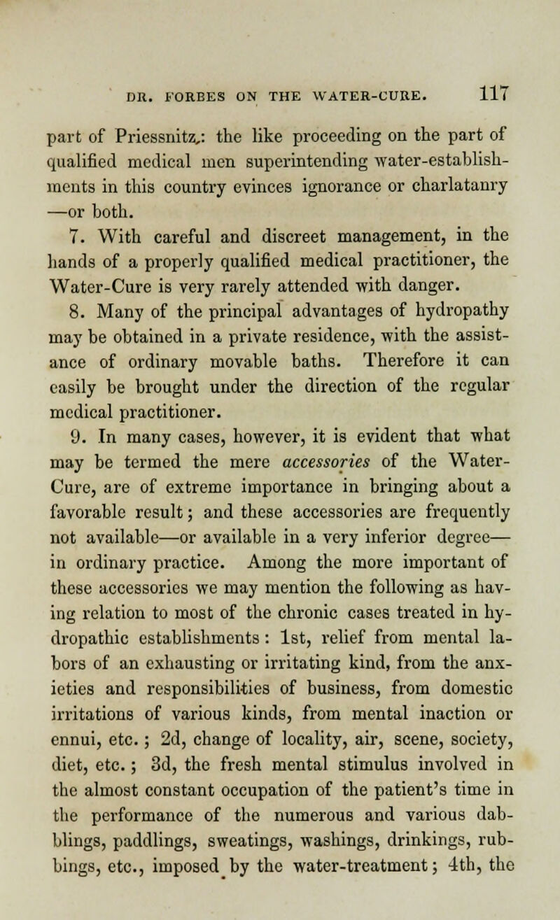 part of Priessnitz,: the like proceeding on the part of qualified medical men superintending water-establish- ments in this country evinces ignorance or charlatanry —or both. 7. With careful and discreet management, in the hands of a properly qualified medical practitioner, the Water-Cure is very rarely attended with danger. 8. Many of the principal advantages of hydropathy may be obtained in a private residence, with the assist- ance of ordinary movable baths. Therefore it can easily be brought under the direction of the regular medical practitioner. 9. In many cases, however, it is evident that what may be termed the mere accessories of the Water- Cure, are of extreme importance in bringing about a favorable result; and these accessories are frequently not available—or available in a very inferior degree— in ordinary practice. Among the more important of these accessories we may mention the following as hav- ing relation to most of the chronic cases treated in hy- dropathic establishments : 1st, relief from mental la- bors of an exhausting or irritating kind, from the anx- ieties and responsibilities of business, from domestic irritations of various kinds, from mental inaction or ennui, etc.; 2d, change of locality, air, scene, society, diet, etc.; 3d, the fresh mental stimulus involved in the almost constant occupation of the patient's time in the performance of the numerous and various dab- blings, paddlings, sweatings, washings, drinkings, rub- bings, etc., imposed by the water-treatment; 4th, the