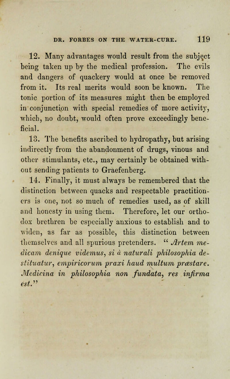 12. Many advantages would result from the subject being taken up by the medical profession. The evils and dangers of quackery would at once be removed from it. Its real merits would soon be known. The tonic portion of its measures might then be employed in conjunction with special remedies of more activity, which, no doubt, would often prove exceedingly bene- ficial. 13. The benefits ascribed to hydropathy, but arising indirectly from the abandonment of drugs, vinous and other stimulants, etc., may certainly be obtained with- out sending patients to Graefenberg. 14. Finally, it must always be remembered that the distinction between quacks and respectable practition- ers is one, not so much of remedies used, as of skill and honesty in using them. Therefore, let our ortho- dox brethren be especially anxious to establish and to widen, as far as possible, this distinction between themselves and all spurious pretenders.  Artem me- dicam denique videmus, si a naturali philosophia de- stituatur, empiricorum praxi hand multum preestare. Medicina in philosophia non fundata, res infirma est.