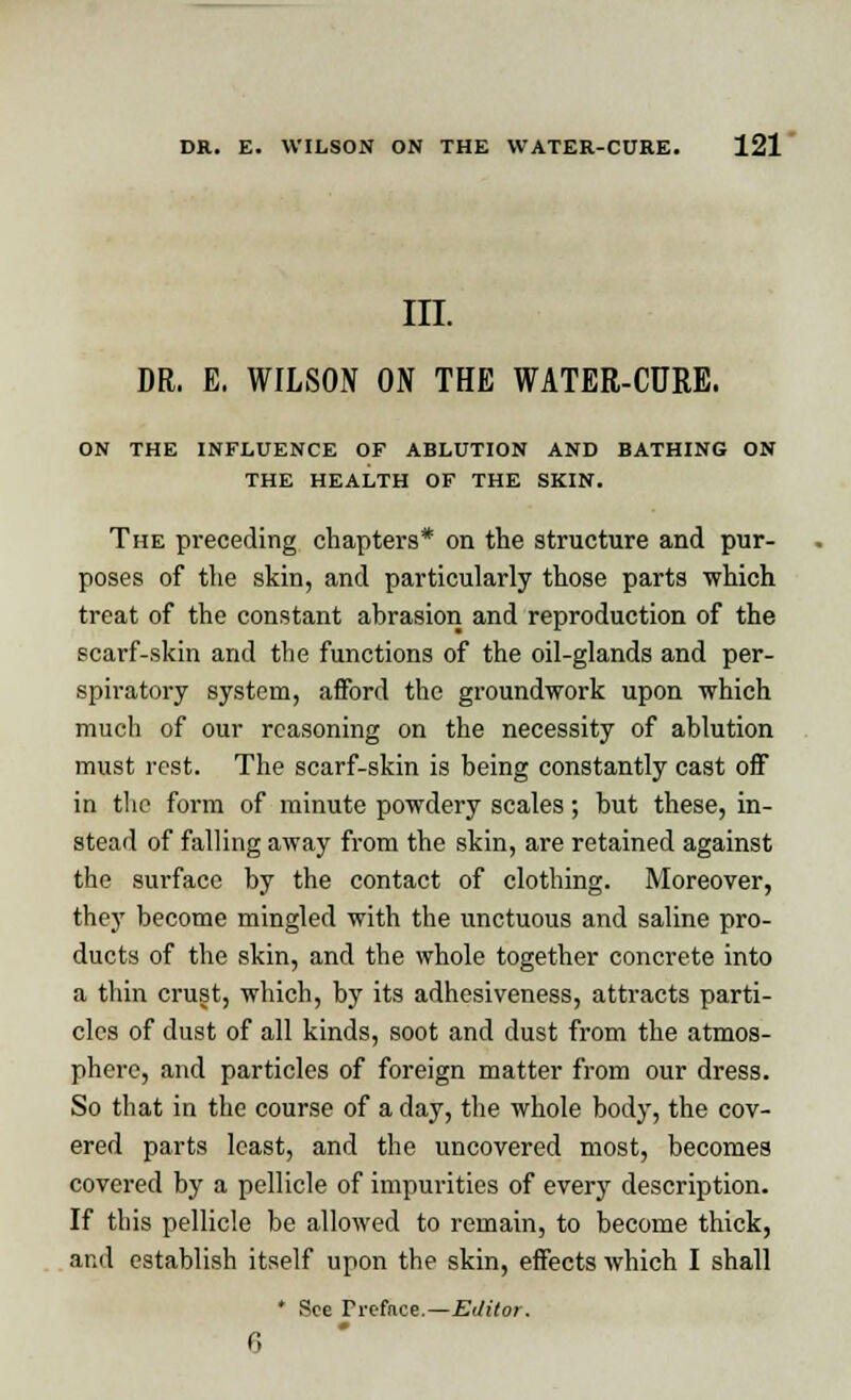 III. DR. E. WILSON ON THE WATER-CURE. ON THE INFLUENCE OF ABLUTION AND BATHING ON THE HEALTH OF THE SKIN. The preceding chapters* on the structure and pur- poses of the skin, and particularly those parts which treat of the constant abrasion and reproduction of the scarf-skin and the functions of the oil-glands and per- spiratory system, afford the groundwork upon which much of our reasoning on the necessity of ablution must rest. The scarf-skin is being constantly cast off in the form of minute powdery scales; but these, in- stead of falling away from the skin, are retained against the surface by the contact of clothing. Moreover, they become mingled with the unctuous and saline pro- ducts of the skin, and the whole together concrete into a thin crust, which, by its adhesiveness, attracts parti- cles of dust of all kinds, soot and dust from the atmos- phere, and particles of foreign matter from our dress. So that in the course of a day, the whole body, the cov- ered parts least, and the uncovered most, becomes covered by a pellicle of impurities of every description. If this pellicle be allowed to remain, to become thick, and establish itself upon the skin, effects which I shall ' See Pre&ce.—Editor. 6